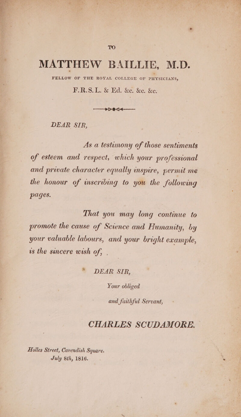 TO MATTHEW BAILLIE, M.D. FELLOW OF THE ROYAL COLLEGE OF PHYSICIANS, F.R.S.L. &amp; Ed. &amp;c. &amp;c. &amp;e. ——> > 04. DEAR SIR, As a testimony of those sentiments of esteem and respect, which your professional and private character equally inspire, permit me the honour of wmscribing to you the following pages. That you may long continue to promote the cause of Science and Humanity, by your valuable labours, and your bright example, as the sincere wish of, | “ DEAR SIR, Your obliged and faithful Servant, CHARLES SCUDAMORE. Holles Street, Cavendish Square. ‘ July 8th, 1816. ve ees.