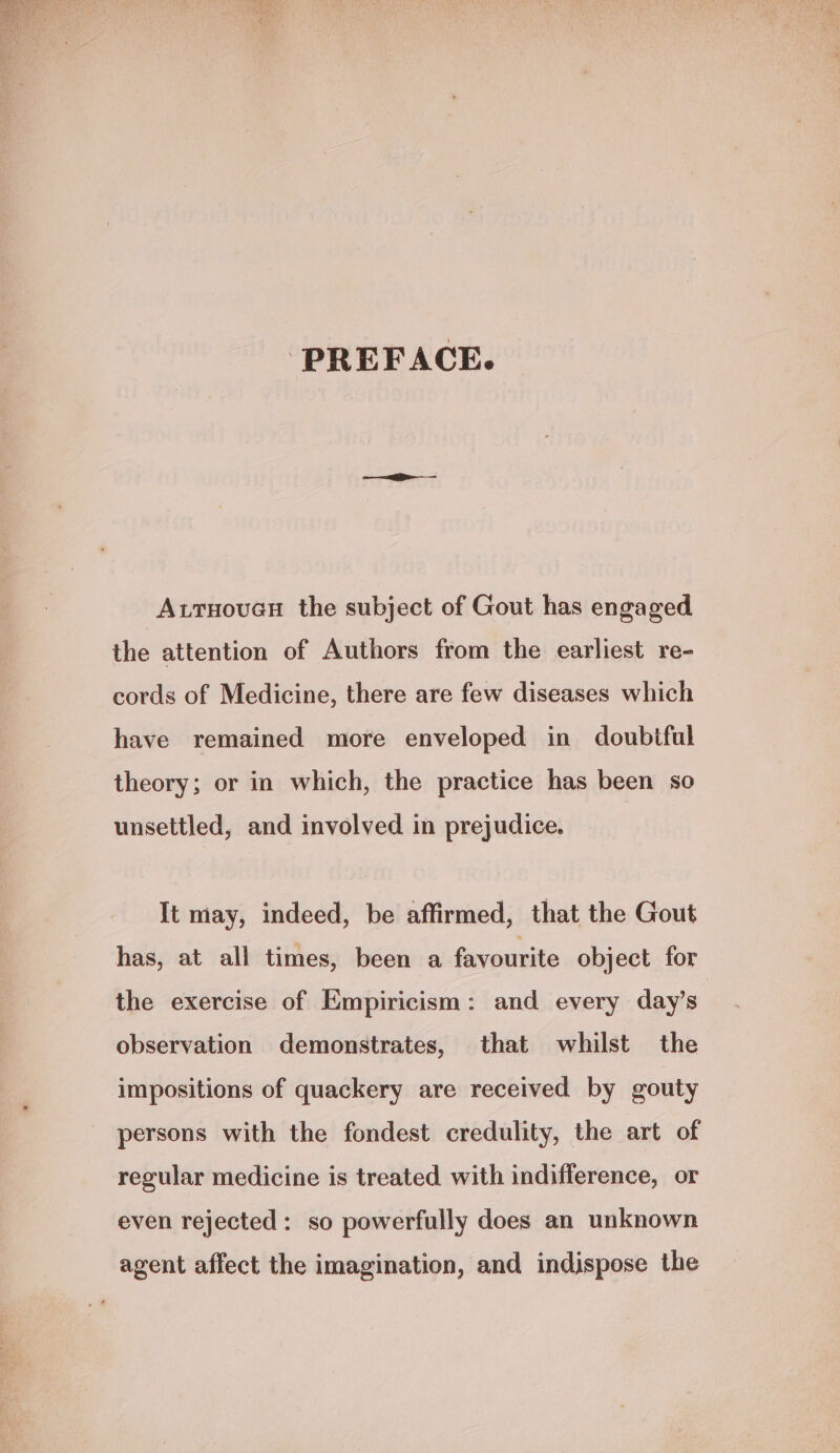 PREFACE. A.tnouan the subject of Gout has engaged the attention of Authors from the earliest re- cords of Medicine, there are few diseases which have remained more enveloped in doubtful theory; or in which, the practice has been so unsettled, and involved in prejudice. It may, indeed, be affirmed, that the Gout has, at all times, been a favourite object for the exercise of Empiricism: and every day’s observation demonstrates, that whilst the impositions of quackery are received by gouty persons with the fondest credulity, the art of regular medicine is treated with indifference, or even rejected: so powerfully does an unknown agent affect the imagination, and indispose the