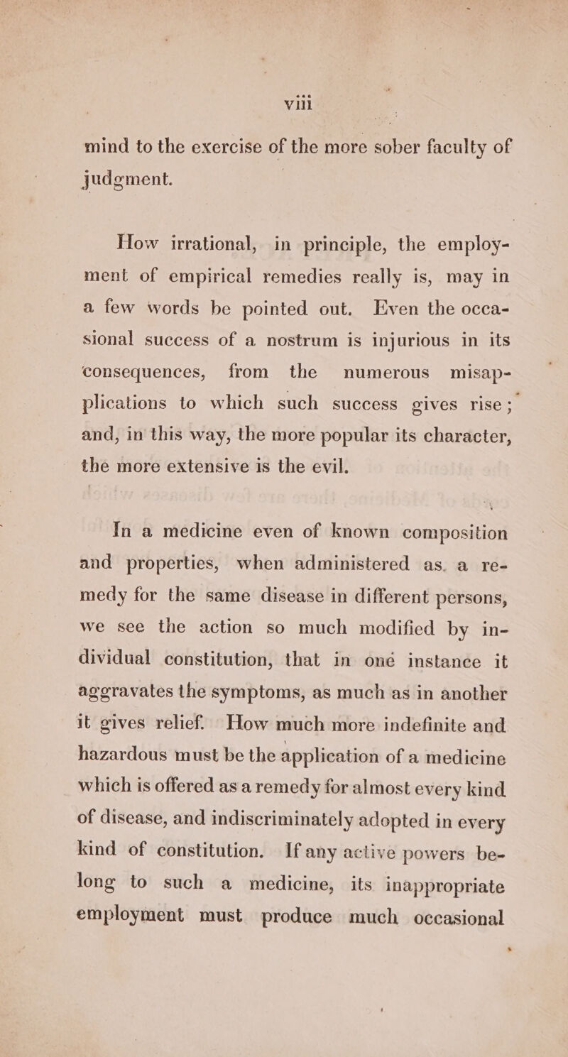 mind to the exercise of the more sober faculty of judgment. How irrational, in principle, the employ- ment of empirical remedies really is, may in a few words be pointed out. Even the occa- sional success of a nostrum is injurious in its consequences, from the numerous misap- plications to which such success gives rise; and, in this way, the more popular its character, the more extensive is the evil. In a medicine even of known composition and properties, when administered as. a re- medy for the same disease in different persons, we see the action so much modified by in- dividual constitution, that in oné instance it ageravates the symptoms, as much as in another it gives relief. How much more indefinite and hazardous must be the application of a medicine which is offered as a remedy for almost every kind of disease, and indiscriminately adopted in every kind of constitution. If any active powers be- long to such a medicine, its inappropriate employment must produce much occasional