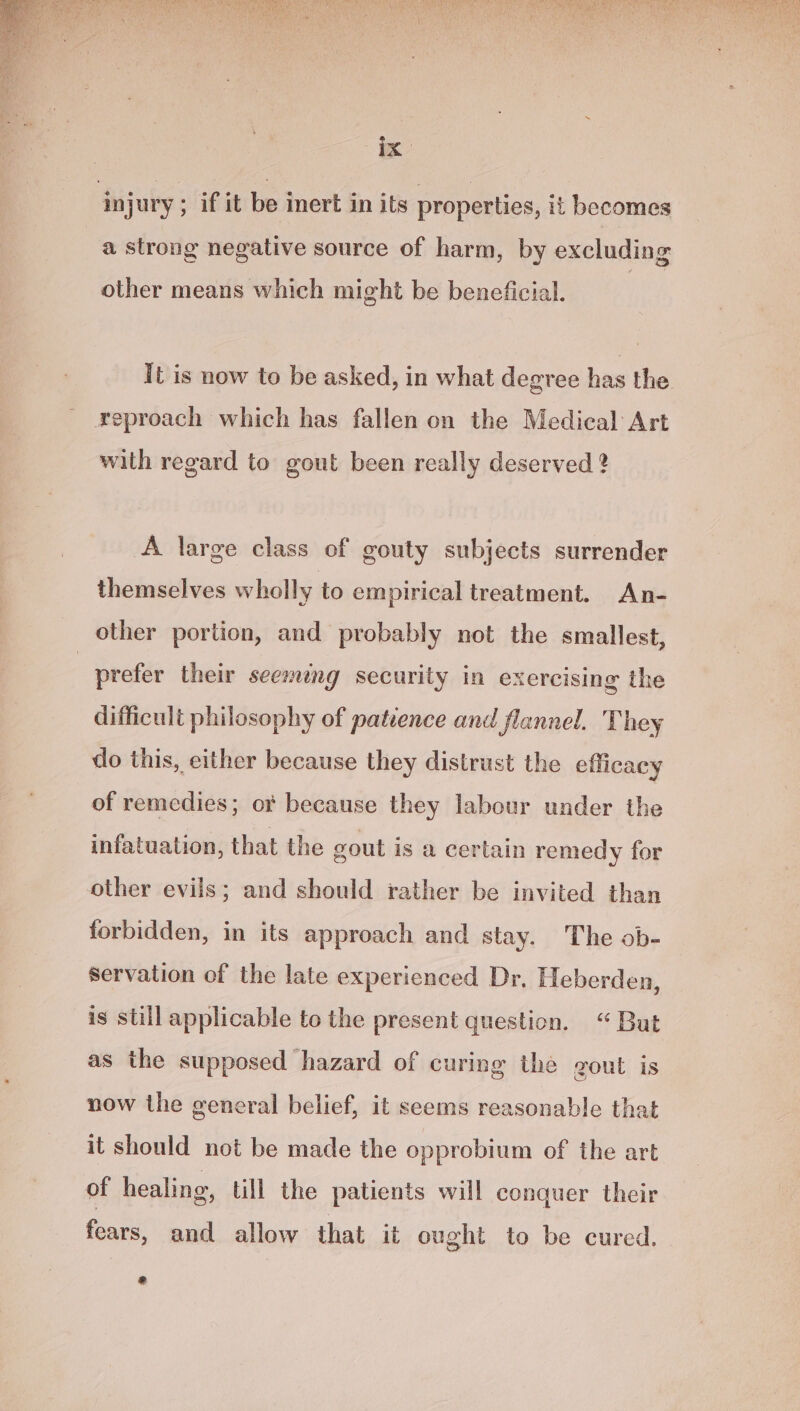 ix: injury ; if it be inert in its properties, it becomes a strong negative source of harm, by excluding other means which might be beneficial. It is now to be asked, in what degree bas the reproach which has fallen on the Medical Art with regard to gout been really deserved 2 A large class of gouty subjects surrender themselves wholly to empirical treatment. An- other portion, and probably not the smallest, | prefer their seemeng security in exercising the difficult philosophy of patience and flannel. They do this, either because they distrust the efficacy of remedies; o because they labour under the infatuation, that the gout is a certain remedy for other evils; and should rather be invited than forbidden, in its approach and stay. The ob- servation of the late experienced Dr. Heberden, is still applicable to the present question. “But as the supposed hazard of curing the gout is now the general belief, it seems reasonable that it should not be made the opprobium of the art of healing, till the patients will conquer their foars, and allow that it ought to be cured. Ad