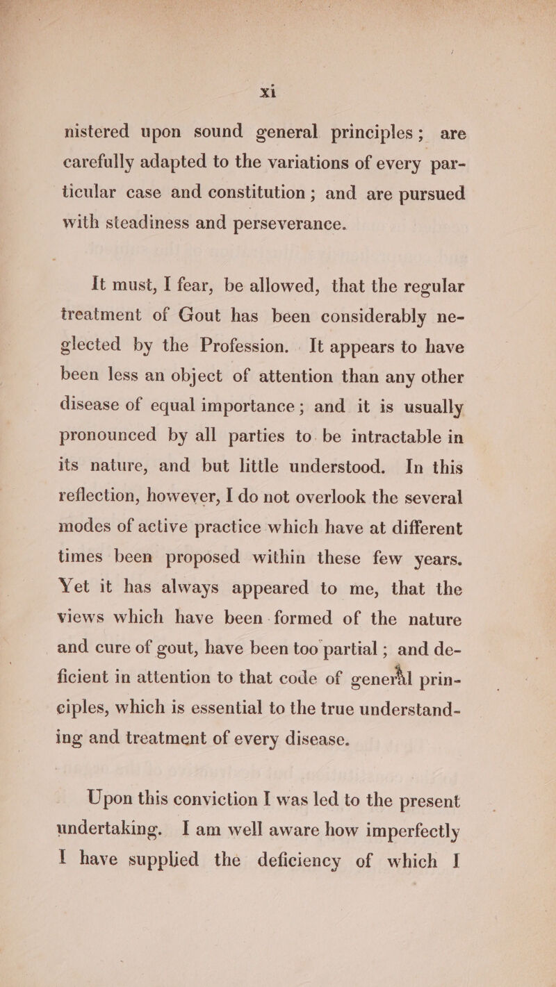 nistered upon sound general principles; are carefully adapted to the variations of every par- ticular case and constitution ; and are pursued with steadiness and perseverance. It must, I fear, be allowed, that the regular treatment of Gout has been considerably ne- glected by the Profession. It appears to have been less an object of attention than any other disease of equal importance; and it is usually pronounced by all parties to. be intractable in its nature, and but little understood. In this reflection, however, I do not overlook the several modes of active practice which have at different times been proposed within these few years. Yet it has always appeared to me, that the views which have been-formed of the nature ficient in attention to that code of oenerhl prin- ciples, which is essential to the true understand- ing and treatment of every disease. Upon this conviction I was led to the present undertaking. I am well aware how imperfectly ! have supplied the deficiency of which I