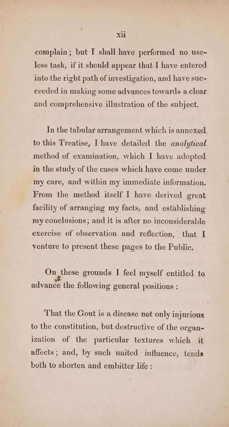 Xl complain; but I shall have performed no use- less task, if it should appear that-I have entered into the right path of investigation, and have suc- ceeded in making some advances towards a clear and comprehensive illustration of the subject. In the tabular arrangement which is annexed to this Treatise, I have detailed the analytical method of examination, which I have adopted in the study of the cases which have come under my care, and within my immediate information. From the method itself I have derived great facility of arranging my facts, and establishing my conclusions; and it is after no inconsiderable exercise of observation and reflection, that I venture to present these pages to the Public. On these grounds I feel myself entitled to advance the following general positions : That the Gout is a disease not only injurious to the constitution, but destructive of the organ- ization of the particular textures which it affects; and, by such united influence, tends both to shorten and embitter life :