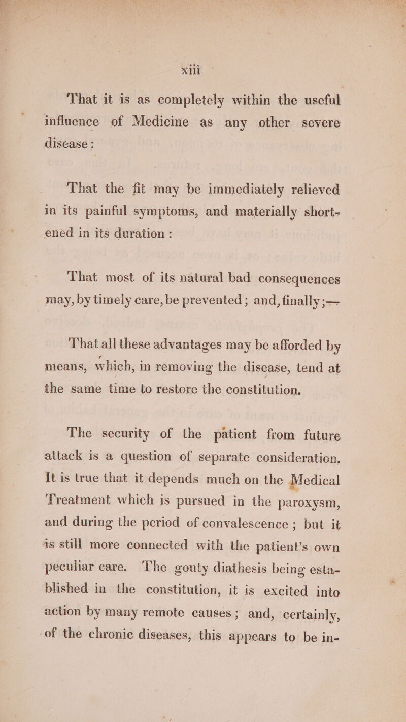 Xu That it is as completely within the useful influence of Medicine as any other severe disease : That the fit may be immediately relieved in its painful symptoms, and materially short- ened in its duration : That most of its natural bad consequences may, by timely care, be prevented ; and, finally ;— That all these advantages may be afforded by means, which, in removing the disease, tend at the same time to restore the constitution. The security of the patient from future attack is a question of separate consideration, it is true that it depends much on the Medical Treatment which is pursued in the paroxysm, and during the period of convalescence ; but it as still more connected with the patient’s own peculiar care. The gouty diathesis being esta- blished in the constitution, it is excited into action by many remote causes; and, certainly, of the chronic diseases, this appears to be in-