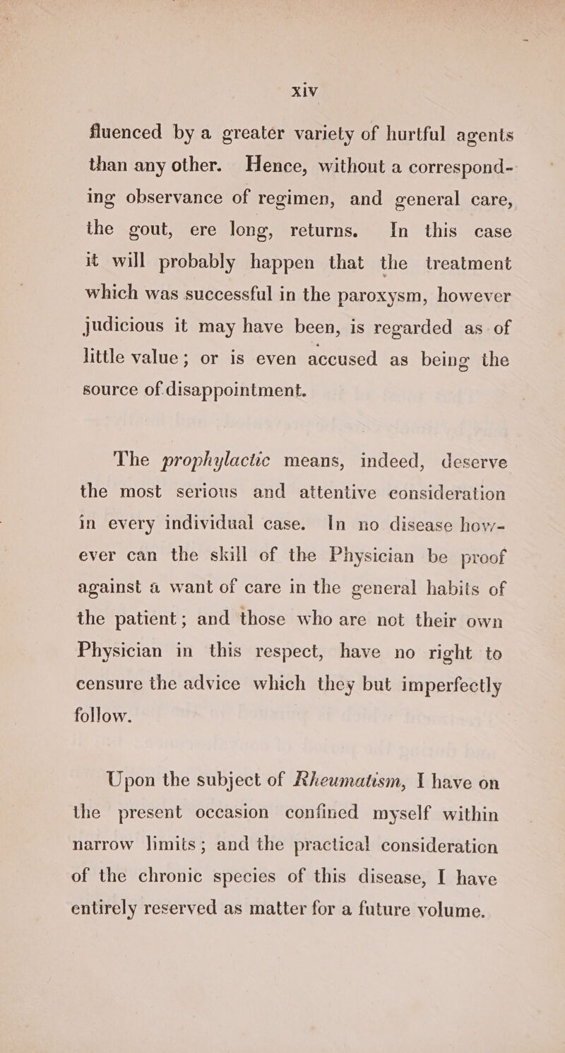 fluenced by a greater variety of hurtful agents than any other. Hence, without a correspond- ing observance of regimen, and general care, the gout, ere long, returns. In this case it will probably happen that the treatment which was successful in the paroxysm, however judicious it may have been, is regarded as. of little value; or is even accused as being the source of disappointment. The prophylactic means, indeed, deserve the most serious and attentive consideration in every individual case. In no disease how- ever can the skill of the Physician be proof against a want of care in the general habits of the patient ; and those who are not their own Physician in this respect, have no right to censure the advice which they but imperfectly follow. Upon the subject of Rheumatism, I have on the present occasion confined myself within narrow limits; and the practical consideration of the chronic species of this disease, I have entirely reserved as matter for a future volume.