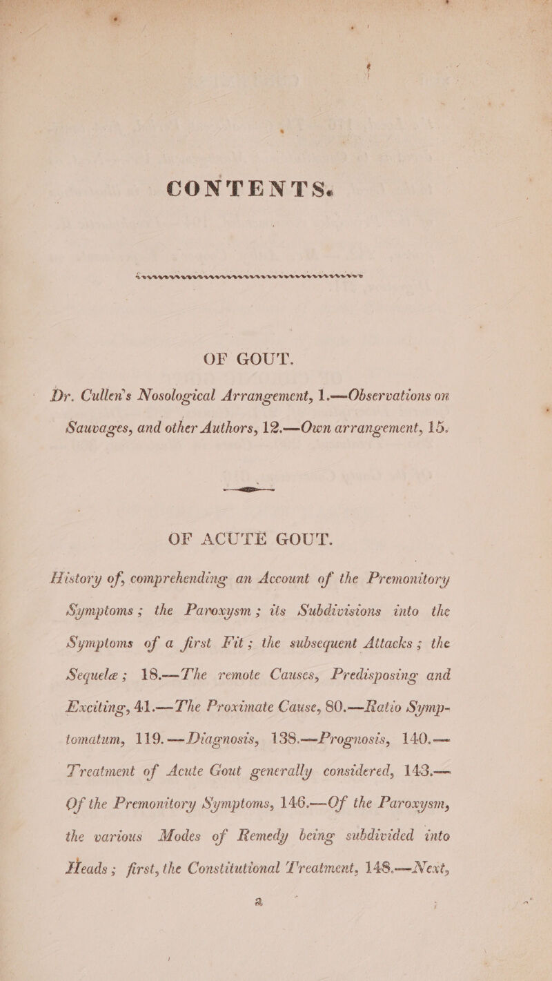 CONTENTS. DL WRVAUBWUVVVUVWVVVVVOVUVVTTUVTVOTVOTVVUUBTTY OF GOUT. Dr. Cullen's Nosological Arrangement, 1.—Observations on Sauvages, and other Authors, 12.—Own arrangement, 15. OF ACUTE GOUT. History of, comprehending an Account of the Prenouitory Symptoms 5 the Paroxysm; tis Subdivisions into the Symptoms of a first Fit; the subsequent Attacks ; the Sequele ; 18.—The remote Causes, Predisposing and Exciting, 41.—The Proximate Cause, 80.—Ratio Symp- tomatum, 119.—-Diagnosis, 138.—Prognosis, 140,— Treatment of Acute Gout generally considered, 143.— Of the Premonitory Symptoms, 146.—Of the Paroxysm, the various Modes of Remedy being subdivided into Heads ; first, the Constitutional L'reatment, 148.—Next, a