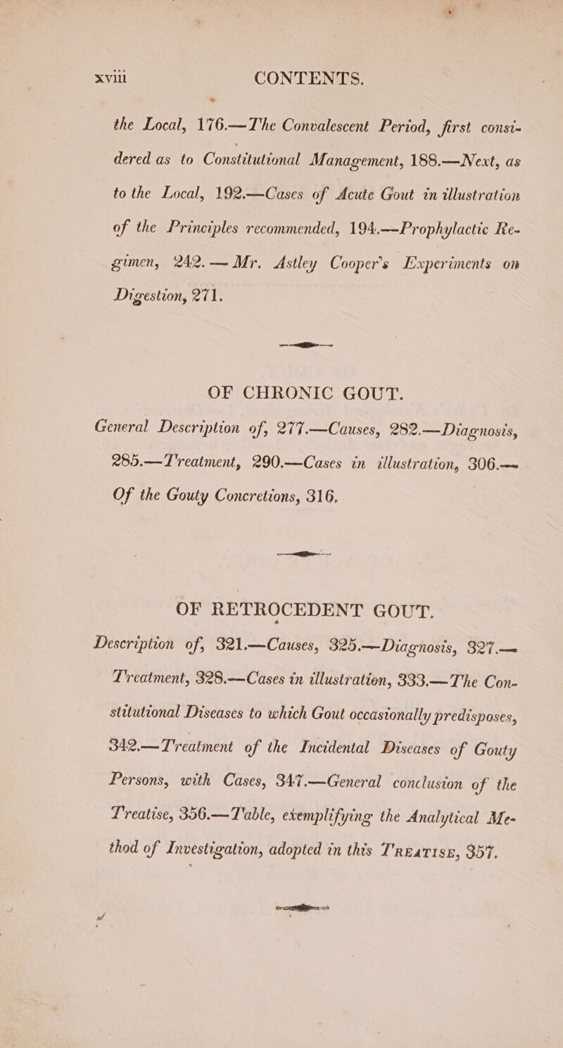 * the Local, 176.—The Convalescent Period, first consi- dered as to Constituttonal Management, 188.—Next, as to the Local, 192.—Cases of Acute Gout in illustration of the Principles recommended, 194.—Prophylactic Re- gimen, 242.— Mr. Astley Cooper's Experiments on Digestion, 271, on SR ~ OF CHRONIC GOUT. 285.—T'reaiment, 290.—Cases in illustration, 306.— Of the Gouty Concretions, 316, OF RETROCEDENT GOUT. Lreatment, 328.— Cases in illustration, 333.— The Con- stuutional Diseases to which Gout occasionally predisposes, 342.— Treatment of the Incidental Diseases of Gouty Persons, with Cases, 347.—General concluston of the Treatise, 356.—Table, evemplifying the Analytical Me- thod of Investigation, adopted in this T'rnatise, 357.