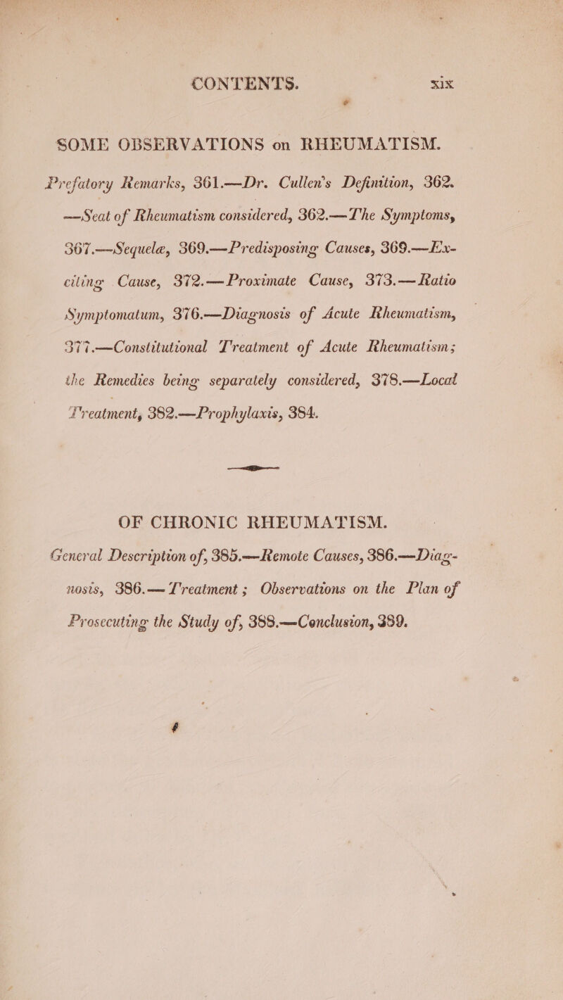 . SOME OBSERVATIONS on RHEUMATISM. Prefatory Remarks, 361.—Dr. Cullen's Definition, 362. ne of Rheumatism lot sened: 362.—The Symptoms, 367.—Sequela, 369.—Predisposing Causes, 369.—x- ciling Cause, 372.—Proximate Cause, 373.— Latvo Symptomatum, 376.—Diagnosis of Acute Rheumatism, 377.—Constitutional Treatment of Acute Rheumatism; ihe Remedies being separately considered, 378.—Local Treatment, 382.—Prophylaxis, 384. OF CHRONIC RHEUMATISM. General Description of, 385.— Remote Causes, 386.—Diag- nosis, 386.— Treatment ; Observations on the Plan of Prosecuting the Study of, 388.—Concluston, 389.