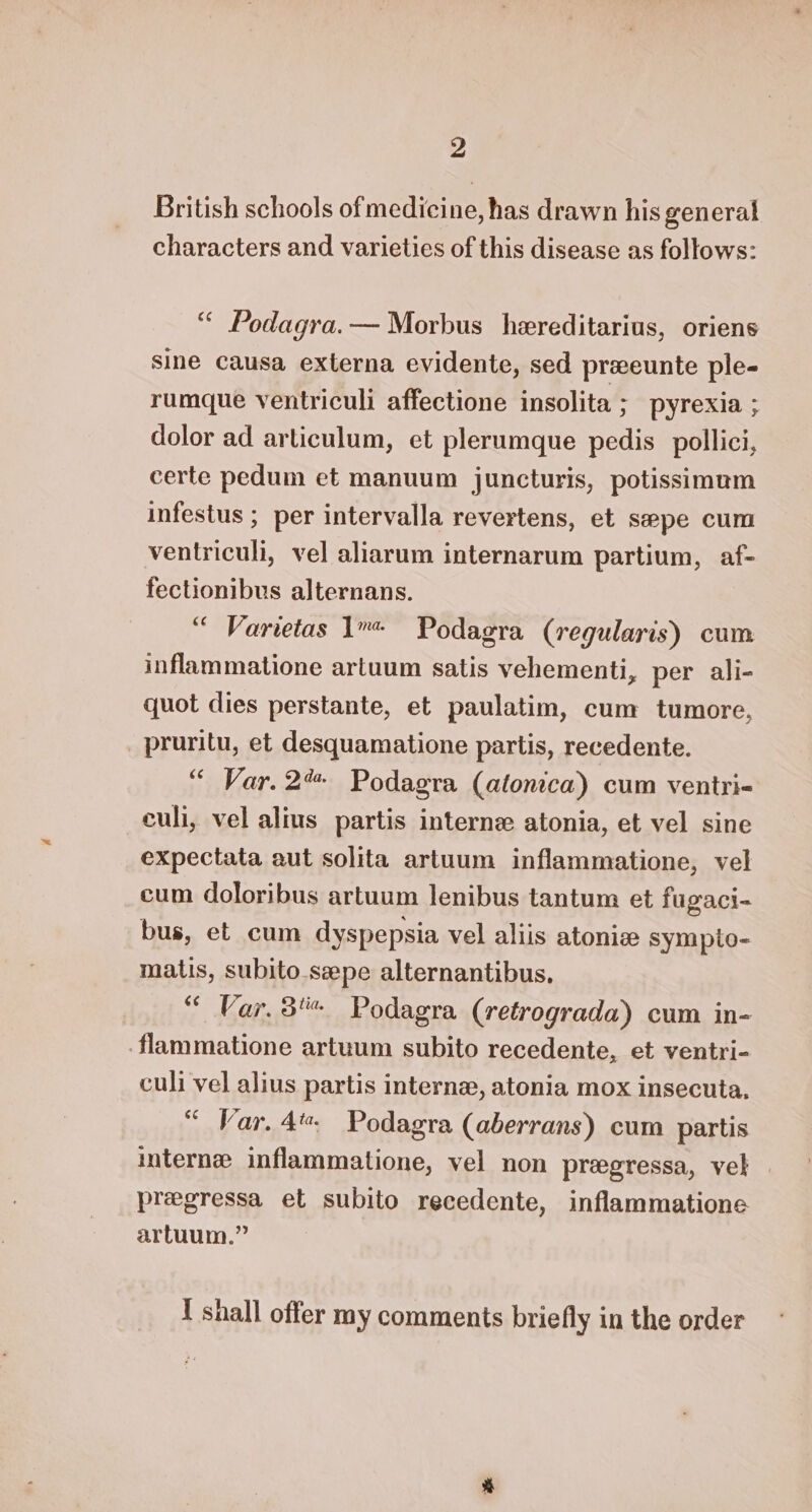 British schools of medicine, has drawn his general characters and varieties of this disease as follows: “ Podagra. — Morbus hereditarius, oriens sine causa externa evidente, sed prxeunte ple- rumque ventriculi affectione insolita ; pyrexia ; dolor ad articulum, et plerumque pedis _pollici, certe pedum et manuum juncturis, potissimam infestus ; per intervalla revertens, et sepe cum ventriculi, vel aliarum internarum partium, af- fectionibus alternans. “ Varvetas 1 Podagra (regularis) cum inflammatione artuum satis vehementi, per ali- quot dies perstante, et paulatim, cum tumore, _ pruritu, et desquamatione partis, recedente. “ Var. 2% Podagra (atlonica) cum ventri- culi, vel alius partis interne atonia, et vel sine expectata aut solita artuum inflammatione, vel cum doloribus artuum lenibus tantum et fugaci- bus, et cum dyspepsia vel aliis atoniz sympto- matis, subito.szepe alternantibus., “ Var. 3% Podagra (retrograda) cum in- flammatione artuum subito recedente, et ventri- culi vel alius partis interne, atonia mox insecuta. “ Var. 4 Podagra (aberrans) cum partis interne inflammatione, vel non pregressa, vel preegressa et subito recedente, inflammatione artuum.” | 1 shall offer my comments briefly in the order