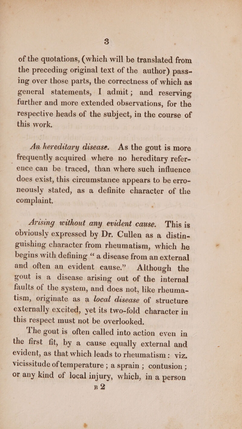 of the quotations, (which will be translated from the preceding original text of the author) pass- ing over those parts, the correctness of which as general statements, I admit; and reserving further and more extended observations, for the respective heads of the subject, in the course of this work. An hereditary disease. As the gout is more frequently acquired where no hereditary refer- ence can be traced, than where such influence does exist, this circumstance appears to be erro- neously stated, as a definite character of the complaint. Arising without any evident cause. This is obviously expressed by Dr. Cullen as a distin- guishing character from rheumatism, which he begins with defining “a disease from an external and often an evident cause.” Although the gout is a disease arising out of the internal faults of the system, and does not, like rheuma- tism, originate as a local disease of structure externally excited, yet its two-fold character in this respect must not be overlooked. _ The gout is often called into action even in the first fit, by a cause equally external and evident, as that which leads to rheumatism: viz, vicissitude of temperature ; a sprain ; contusion ; or any kind of local injury, which, ina person B2