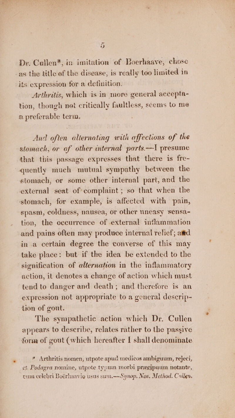 liset ep Dr, Cullen*, in imitation of Boerhaave, chose as the title of the disease, is really too limited in its expression for a definition. Arthritis, which is in more general accepta- tion, though noi critically faultless, seems to me a preferable term. And often alternating with affections of the stomach, or of other internal parts.—! presume that this passage expresses that there is fre- stomach, or some other internal part, and the external seat of: complaint ; so that when the ‘stomach, for example, is affected with pain, spasm, coldness, nausea, or other tneasy sensa- tion, the occurrence of external inflammation and pains often may produce internal relief; amd in a certain degree the converse of this may take place: but if the idea be extended to the action, it denotes a change of action which must expression not appropriate to a general descrip- tion of gout. The sympathetic action which Dr. Cullen appears to describe, relates rather to the passive form of gout (which hereafter I shall denominate * Arthritis nomen, utpote apud medicos ambiguum, rejeci, et Pedagra nomine, utpote tysum morbi pracipuum notante,. cum celebri Boérhaavio usus sum.-~Synop. Nos. Method. Cullen.