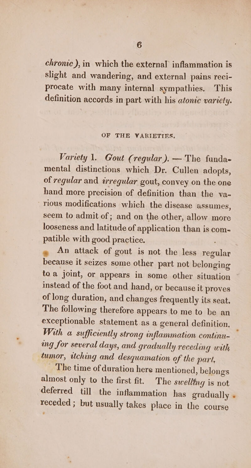 chronic), in which the external inflammation is slight and wandering, and external pains reci- procate with many internal sympathies. This definition accords in part with his atonic variety. OF THE VARIETIES. Variety 1. Gout (regular). — The funda- mental distinctions which Dr. Cullen adopts, of regular and irregular gout, convey on the one hand more precision of definition than the va- rious modifications which the disease assumes, seem to admit of ; and on the other, allow more looseness and latitude of application than is com- patible with good practice. : @ An atiack of gout is not the less regular because it seizes some other part not belonging instead of the foot and hand, or because it proves of long duration, and changes frequently its seat. The following therefore appears to me to be an exceptionable statement as a general definition, With a sufficiently strong inflammation continu- wg for several days, and gradually receding with tumor, ttching and desquamation of the part, The time of duration here mentioned , belongs almost only to the first fit. The swelling is not receded ; but usually takes place in the course