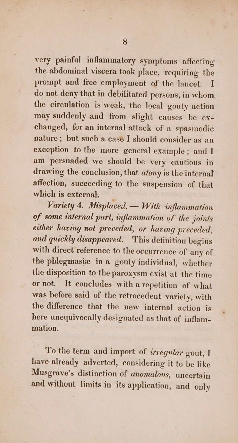 very painful inflammatory symptoms affecting the abdominal viscera took place, requiring the prompt and free employment of the lancet. I do not deny that in debilitated persons, in whom. the circulation is weak, the local gouty action may suddenly and from slight causes be ex- changed, for an internal attack of a spasmodic nature ; but such a case I should consider as an exception to the more general example; and I am persuaded we should be very cautious in drawing the conclusion, that atony is the internal affection, succeeding to the suspension of that which is external. Variety 4. Misplaceil. — With inflammation of some internal part, inflammation of the joints either having not preceded, or having preceded, and quickly disappeared. 'This definition begins with direct reference to the occurrence of any of the phlegmasie ina gouty individual, whether the disposition to the paroxysm exist at the time or not. It concludes with a repetition of what was before said of the retrocedent variely, with the difference that the new internal action is here unequivocally designated as that of inflam- mation. To the term and import of irregular gout, | have already adverted, considering it to be like Musgrave’s distinction of anomalous, uncertain and without limits in its application, and only
