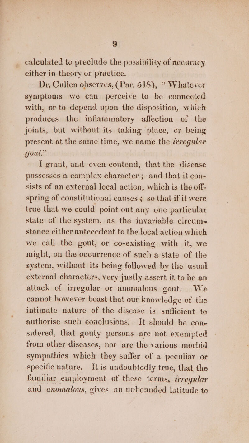 calculated to preclude the possibility of accuracy. either in theory or practice. Dr. Cullen observes, (Par. 518), “ Whatever symptoms we can perceive to be connected with, or to depend upon the disposition, which produces the inflammatory affection of the joints, but without its taking place, er being present at the same time, we name the zrregular gout.” I grant, and even contend, that the disease possesses a complex character ; and that it con- sists of an external local action, which is the off- spring of constitutional causes ; so that if it were true that we could point out any one particular state of the system, as the invariable circum- stance cither antecedent to the local action which we call the gout, or co-existing with it, we might, on the occurrence of such a state of the system, without its being followed by the usual external characters, very justly assert it to be an attack of irregular or anomalous gout. We cannot however boast that our knowledge of the intimate nature of the disease is sufficient to authorise such conclusions, Ht should be con- sidered, that gouty persons are not exempted from other diseases, nor are the various morbid sympathies which they suffer of a peculiar or specific nature. Itis undoubtedly true, that the familiar employment of these terms, erregular and anomalous, gives an unbounded latitude to