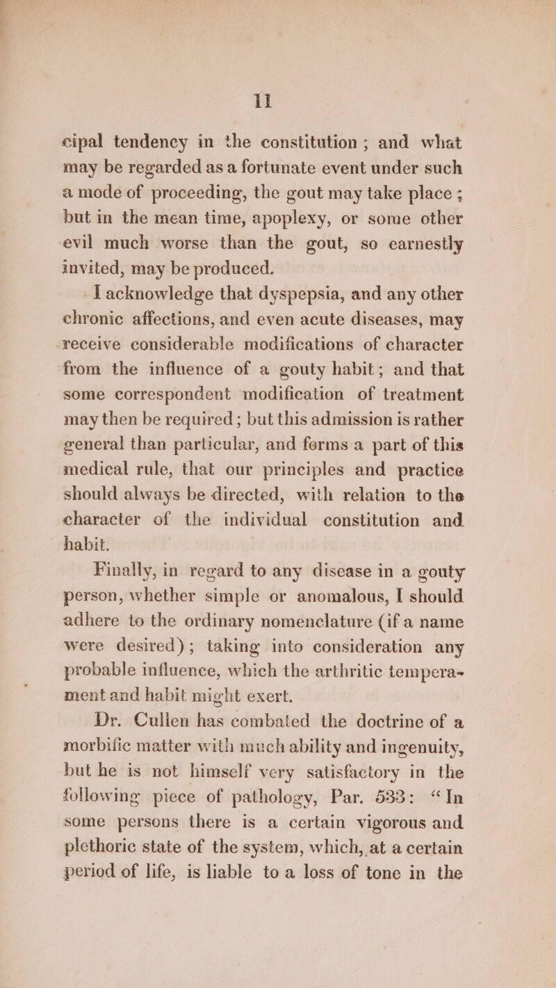 cipal tendency in the constitution ; and what may be regarded as a fortunate event under such a mode of proceeding, the gout may take place ; but in the mean time, apoplexy, or some other -evil much worse than the gout, so earnestly invited, may be produced. -Lacknowledge that dyspepsia, and any other chronic affections, and even acute diseases, may receive considerable modifications of character from the influence of a gouty habit; and that some correspondent modification of treatment may then be required ; but this admission is rather general than particular, and ferms a part of this medical rule, that our principles and practice should always be directed, with relation to the character of the individual constitution and habit. Finally, in regard to any disease in a gouty person, whether simple or anomalous, I should adhere to the ordinary nomenclature (if a name were desired); taking into consideration any probable influence, which the arthritic tempera- ment and habit might exert. Dr. Cullen has combated the doctrine of a morbific matter with much ability and ingenuity, but he is not himself very satisfactory in the following piece of pathology, Par. 533: “In some persons there is a certain vigorous and plethoric state of the system, which, at a certain period of life, is liable to a loss of tone in the