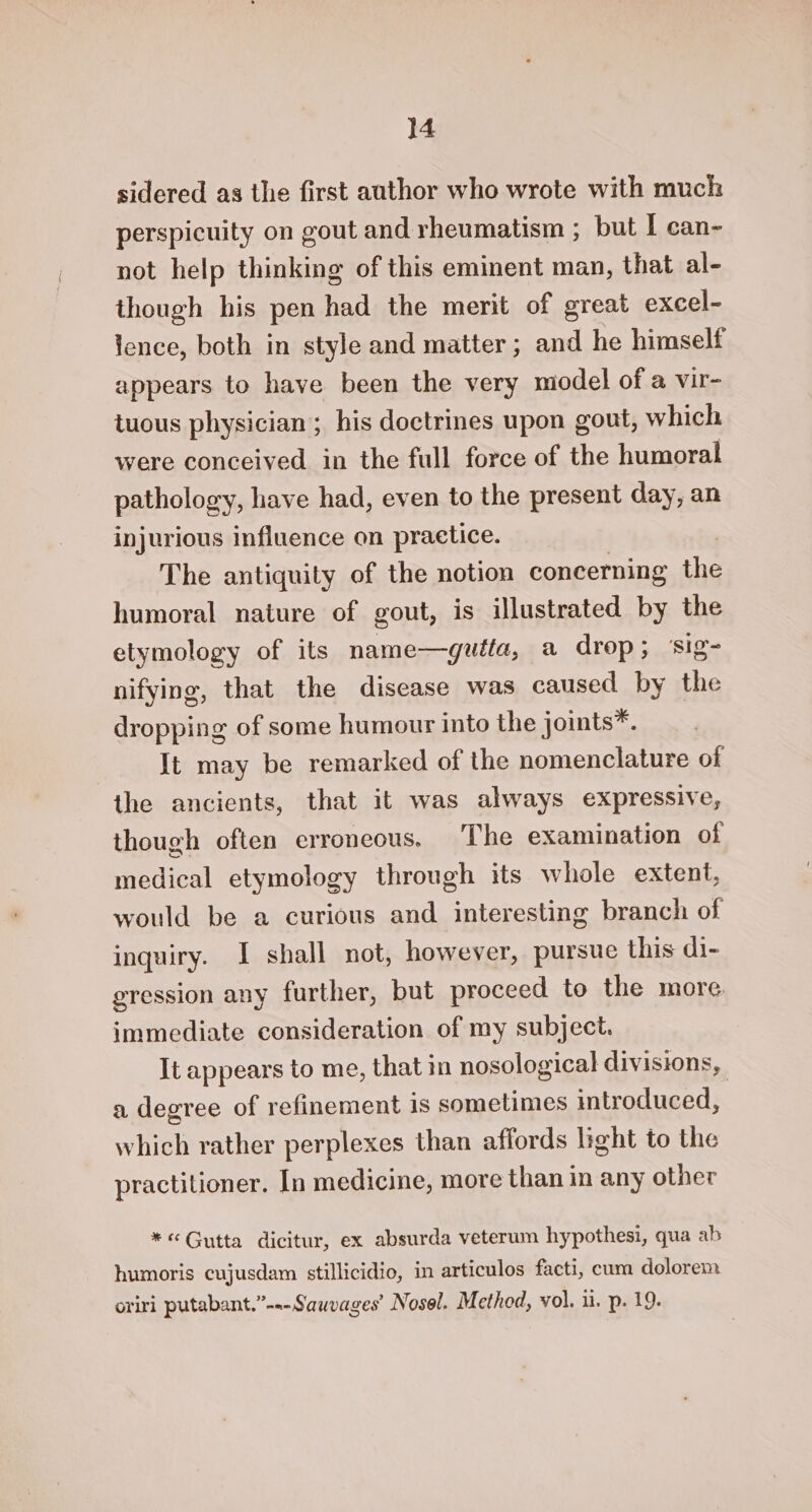 sidered as the first author who wrote with much perspicuity on gout and rheumatism ; but | can- not help thinking of this eminent man, that al- though his pen had the merit of great excel- lence, both in style and matter ; and he himself appears to have been the very model of a vir- tuous physician ; his doctrines upon gout, which were conceived in the full force of the humoral pathology, have had, even to the present day, an injurious influence on practice. The antiquity of the notion concerning the humoral nature of gout, is illustrated by the etymology of its name—gutta, a drop; ‘sig- nifying, that the disease was caused by the dropping of some humour into the joints*. It may be remarked of the nomenclature of the ancients, that it was always expressive, though often erroneous. The examination of medical etymology through its whole extent, would be a curious and interesting branch of inquiry. I shall not, however, pursue this di- gression any further, but proceed to the more. immediate consideration of my subject. It appears to me, that in nosological divisions, a degree of refinement is sometimes introduced, which rather perplexes than affords light to the practitioner. In medicine, more than in any other *« Gutta dicitur, ex absurda veterum hypothesi, qua ab humoris cujusdam stillicidio, in articulos facti, cum dolorem oriri putabant,”-.-Sauvages’ Nosel. Method, vol. ui. p. 19.