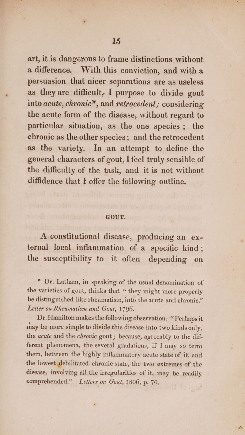 art, it is dangerous to frame distinctions without a difference. With this conviction, and with a persuasion that nicer separations are as useless as they are difficult, I purpose to divide gout into acute, chronic*, and retrocedent ; considering the acute form of the disease, without regard to particular situation, as the one species; the chronic as the other species; and the retrocedent as the variety. In an attempt to define the general characters of gout, I feel truly sensible of the difficulty of the task, and it is not without GOUT. A constitutional disease, producing an ex- ternal local inflammation of a specific kind ; the susceptibility to it often depending on * Dr. Latham, in speaking of the usual denomination of the varieties of gout, thinks that “ they might more properly be distinguished like rheumatism, into the acute and chronic.” Letter on Rheumatism and Gout, 1796. Dr. Hamilton makes the following observation: “Perhaps it may be more simple to divide this disease into two kinds only, the acute and the chronic gout ; because, agreeably to the dif- ferent phenomena, the several gradations, if I may so term them, between the highly inflammatory acute state of it, and the lowest Mebilitated chronic state, the two extremes of the disease, involving all the irregularities of it, may be readily. comprehended.” Letters on Gout, 1806, p. 70,