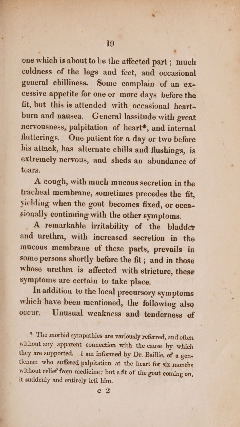 one which is about to be the affected part ; much coldness of the legs and feet, and occasional general chilliness. Some complain of an ex- cessive appetite for one or more days before the fit, but this is attended with occasional hearte- burn and nausea. General lassitude with great nervousness, palpitation of heart*, and internal flutterings. One patient for a day or two before his attack, has alternate chills and flushings, is extremely nervous, and sheds an abundance of tears. | A cough, with much mucous secretion in the tracheal membrane, sometimes precedes the fit, _ yielding when the gout becomes fixed, or occa- sionally continuing with the other symptoms. _ A remarkable irritability of the bladder and urethra, with increased secretion in the mucous membrane of these parts, prevails in some persons shortly before the fit ; and in those whose urethra is affected with stricture, these Symptoms are certain to take place. In addition to the local precursory symptoms which have been mentioned, the following also occur. Unusual weakness and tenderness of * The morbid sympathies are variously referred, and often without any apparent connection with the cause by which they are supported. I am informed by Dr. Baillie, of a gen- tleman who suffered palpitation at the heart for six months without relief from medicine ; but a fit of the gout coming on, it suddenly and entirely left him. eZ