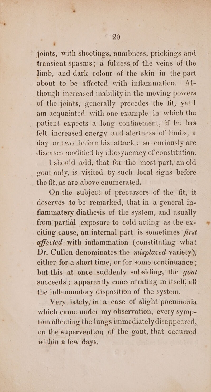 &amp; joints, with shootings, numbness, prickings and transient spasms; a fulness of the veins of the limb, and dark colour of the skin in the part about to be affected with inflammation. Al- though increased inability in the moving powers of the joints, generally precedes the fit, yet I am acquainted with one example in which the patient expects a long confinement, if he has felt increased energy and alertness of limbs, a day or two before his attack ; so curiously are discases modified by idiosyneracy of constitution. I should add, that for the most part, an old gout only, is visited by such local signs before the fit, as are above enumerated. On the subject of precursors of the fit, it ‘ deserves to be remarked, that in a general in- flammatory diathesis of the system, and usually from partial exposure to cold acting as the ex- ciling cause, an internal part is sometimes first affected with inflammation (constituting what Dr. Cullen denominates the msplaced variety), either for a short time, or for some continuance ; but this at once suddenly subsiding, the gout succeeds ; apparently concentrating in itself, all the inflammatory disposition of the system. Very lately, in a case of slight pneumonia which came under my observation, every symp- tom affecting the lungs immediately disappeared, on the supervention of the gout, that occurred within a few days.