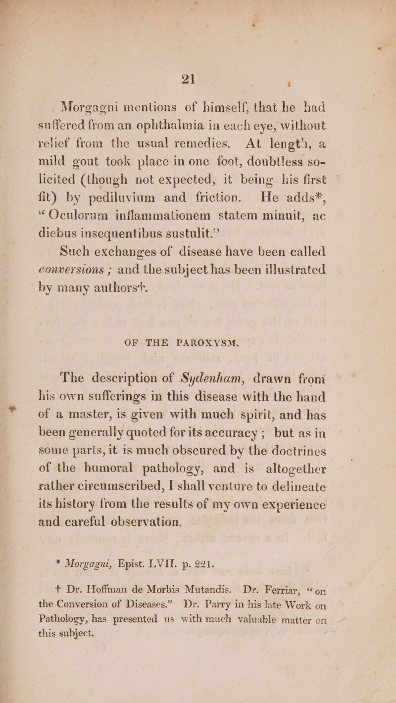 Morgagni mentions of himself, that he had suffered from an ophthalmia in each eye, without relief from the usual remedies. At length, a mild gout took place in one foot, doubtless so- licited (though not expected, it being. his first fit) by pediluvium and friction. He adds*, “Oculorum inflammationem statem minuit, ac diebus insequentibus sustulit.” Such exchanges of disease have been called conversions ; and the subject has been illustrated OF THE PAROXYSM. The description of Sydenham, drawn from his own sufferings in this disease with the hand of a master, is given with much spirit, and has been generally quoted for its accuracy ;_ but asin some parts, it is much obscured by the doctrines of the humoral pathology, and is altogether rather circumscribed, I shall venture to delineate its history from the results of my own experience and careful observation, * Morgagni, Epist. LVII. p. 221. + Dr. Hoffman de Morbis Mutandis. Dr. Ferriar, “on the Conversion of Diseases.” Dr. Parry in his Jate Work on Pathology, has presented us with much valuable matter on this subject.