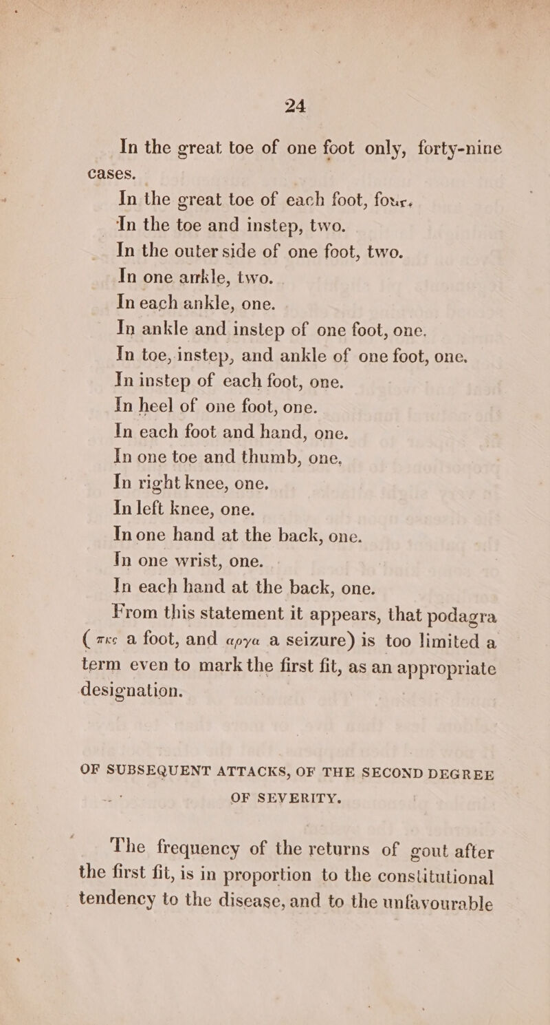 In the great toe of one foot only, forty-nine cases. In the great toe of each foot, four. ‘In the toe and instep, two. In the outer side of one foot, two. In one arrkle, two. | In each ankle, one. Tn ankle and instep of one foot, one. In toe, instep, and ankle of one foot, one. Tn instep of each foot, one. In heel of one foot, one. In each foot and hand, one. In one toe and thumb, one, In right knee, one. In left knee, one. In one hand at the back, one. Tn one wrist, one. In each hand at the back, one. From this statement it appears, that podagra (zs a foot, and apya a seizure) is too limited a term even to mark the first fit, as an appropriate designation. OF SUBSEQUENT ATTACKS, OF THE SECOND DEGREE OF SEVERITY. The frequency of the returns of gout after the first fit, is in proportion to the constitutional tendency to the disease, and to the unfavourable