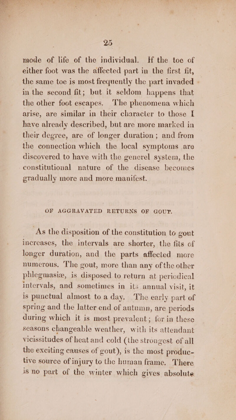 mode of life of the individual. Hf the toe of either foot was the affected part in the first fit, the same toe is most frequently the part invaded | in the second fit; but it seldom happens that the other foot escapes. ‘The phenomena which arise, are similar in their character to those I have already described, but are more marked in their degree, are of longer duration; and from the connection which the local symptoms are discovered to have with the generel system, the constitutional nature of the disease becomes gradually more and more manifest. OF AGGRAVATED RETURNS OF GOUTF. | As the disposition of the constitution to gout increases, the intervals are shorter, the fits of longer duration, and the parts affected more numerous. ‘The gout, more than any of the other phiegmasiz, is disposed to return at periodical intervals, and sometimes in its annual visit, it is punctual almost toa day. The early part of spring and the latter end of autumn, are periods during which it is most prevalent; for in these seasons changeable weather, with its attendant vicissitudes of heat and cold (the strongest of all the exciting causes of gout), is the most produc- tive source of injury to the human frame. There 3S no part of the winter which gives absolute