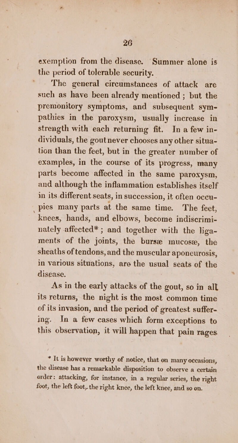 exemplion from the disease. Summer alone is the period of tolerable security. The general circumstances of attack are such as have been already mentioned ; but the premonitory symptoms, and subsequent sym- pathies in the paroxysm, usually increase in strength with each returning fit. In a few in- dividuals, the gout never chooses any other situa~- lion than the feet, but in the greater number of examples, in the course of its progress, many parts become affected in the same paroxysm, and although the inflammation establishes itself in its different seats, in succession, it often occu- _pies many parts at the same time. The feet, knees, hands, and elbows, become indiscrimi- nately affected* ; and together with the liga- ments of the joints, the burse mucose, the sheaths of tendons, and the muscular aponeurosis, in various situations, are the usual seats of the disease. : As in the early attacks of the gout, so in all its returns, the night is the most common time of its invasion, and the period of greatest suffer- ing. In a few cases which form exceptions to this observation, it will happen that pain rages * It is however worthy of notice, that on many occasions, the disease has a remarkable disposition to observe a certain order: attacking, for instance, in a regular series, the right foot, the left foot, the right knee, the left knee, and so on.