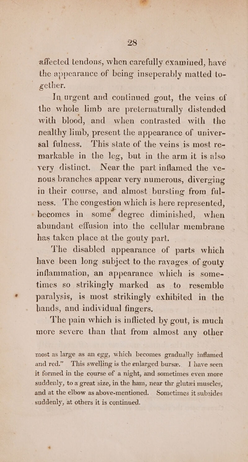 23°. affected tendons, when carefully examined, have the appearance of being inseperably matted to- gether. In urgent and continued gout, the veins of the whole limb are preternaturally distended with blood, and when contrasted with the nealthy limb, present the appearance of univer- sal fulness. ‘This state of the veins is most re- markable in the leg, but in the arm it is also yery distinct. Near the part inflamed the ve- nous branches appear very numerous, diverging in their course, and almost bursting from ful- ness. ‘I'he congestion which is here represented, becomes in some degree diminished, when abundant effusion into the cellular membrane has taken place at the gouty part. The disabled appearance of parts which have been long subject to the ravages of gouty inflammation, an appearance which is some- | times so strikingly marked as to resemble paralysis, is most strikingly exhihited in the hands, and individual fingers. The pain which is inflicted by gout, is much more severe than that from almost any other most as large as an egg, which becomes gradually inflamed and red.” ‘This swelling is the enlarged burse.. I have seen it formed in the course of a night, and sometimes even more suddenly, to a great size, in the ham, near thr glutzi muscles, and at the elbow as above-mentioned. Sometimes it subsides suddenly, at others it is continued.