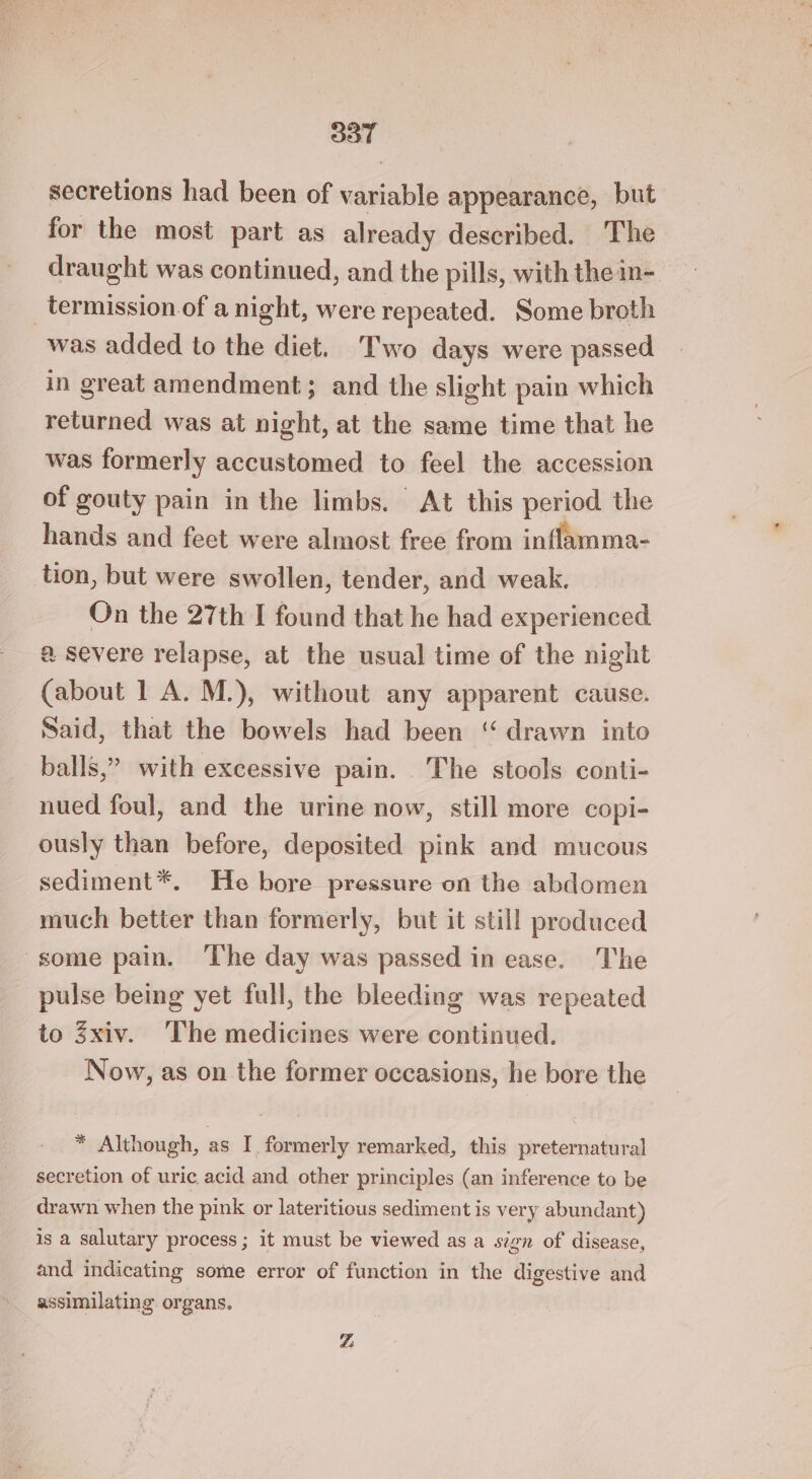 aT secretions had been of vigiahll appearance, but for the most part as already described. The draught was continued, and the pills, with the in- _termission.of a night, were repeated. Some broth was added to the diet. Two days were passed in great amendment; and the slight pain which returned was at night, at the same time that he was formerly accustomed to feel the accession of gouty pain in the limbs. At this period the hands and feet were almost free from inflamma- tion, but were swollen, tender, and weak. On the 27th I found that he had experienced a severe relapse, at the usual time of the night (about 1 A. M.), without any apparent cause. Said, that the bowels had been ‘ drawn into balls,” with excessive pain. The stools conti- nued foul, and the urine now, still more copi- ously than before, deposited pink and mucous sediment*. He hore pressure on the abdomen much better than formerly, but it still produced some pain. ‘The day was passed in ease. The pulse being yet full, the bleeding was repeated to xiv. The medicines were continued. Now, as on the former occasions, he bore the * Although, as I formerly remarked, this preternatural secretion of uric acid and other principles (an inference to be drawn when the pink or lateritious sediment is very abundant) is a salutary process; it must be viewed as a sign of disease, and indicating some error of function in the digestive and assimilating organs. 7: