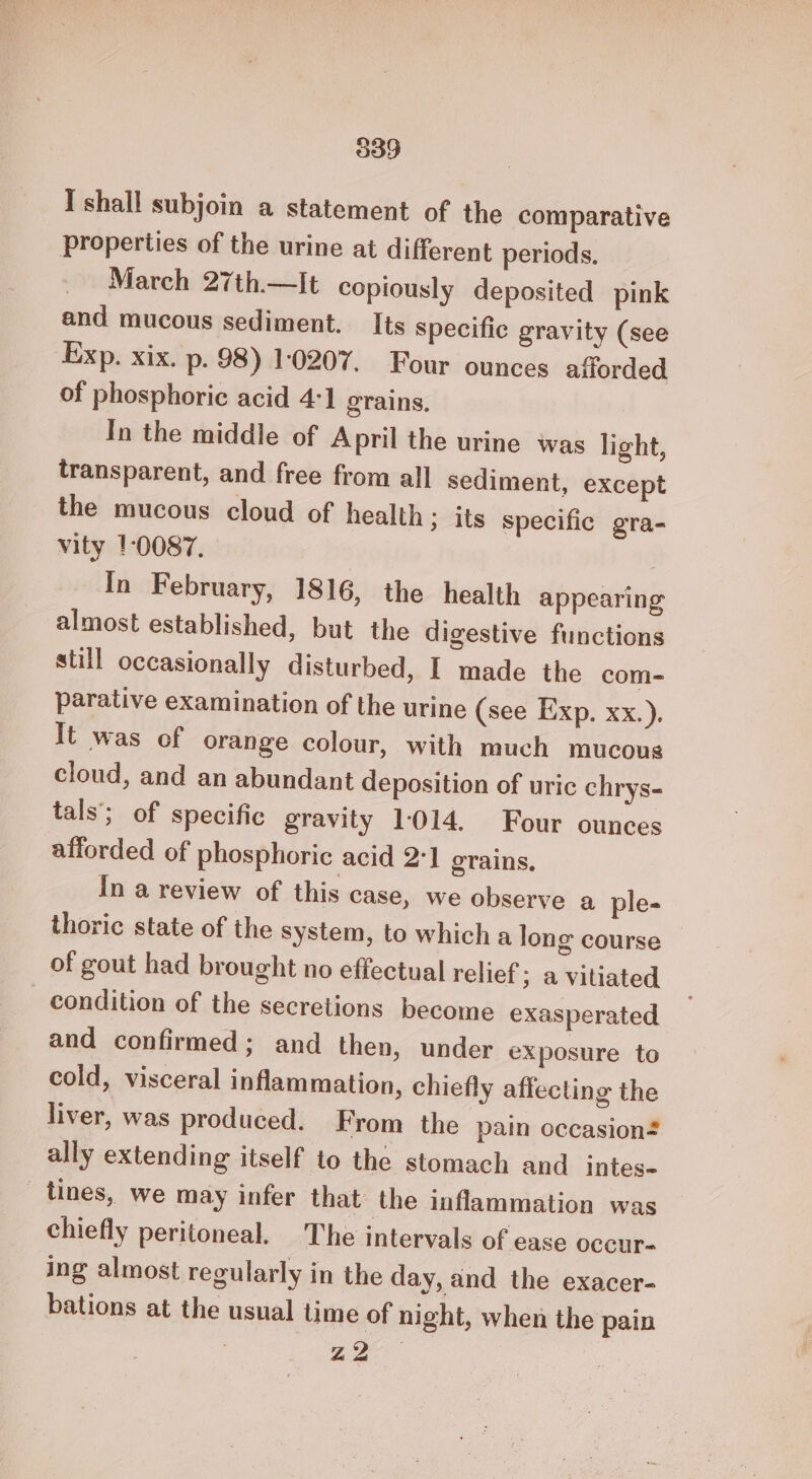 I shall subjoin a statement of the comparative properties of the urine at different periods. March 27th.—It copiously deposited pink and mucous sediment. Its specific gravity (see Exp. xix. p. 98) 10207. Four ounces afforded of phosphoric acid 4:1 grains, In the middle of April the urine was light, transparent, and free from all sediment, except the mucous cloud of health; its specific gra- vity 10087. In February, 1816, the health appearing almost established, but the digestive functions still occasionally disturbed, I made the com- parative examination of the urine (see Exp. xx.). It was of orange colour, with much mucous cloud, and an abundant deposition of uric chrys- tals’; of specific gravity 1014. Four ounces afforded of phosphoric acid 2:1 grains, In a review of this case, we observe a ple- thoric state of the system, to which a long course of gout had brought no effectual relief ; avitiated condition of the secretions become exasperated and confirmed; and then, under exposure to cold, visceral inflammation, chiefly affecting the liver, was produced. From the pain occasion ally extending itself to the stomach and intes- _ tines, we may infer that the inflammation was chiefly peritoneal. The intervals of ease occur- ing almost regularly in the day, and the exacer- bations at the usual time of night, when the pain a2