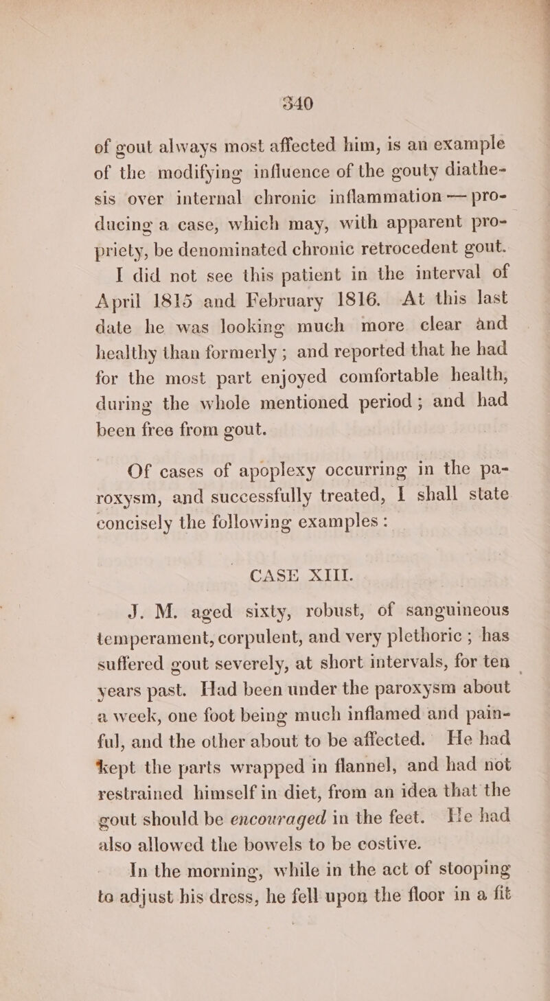 of gout always most affected him, is an example of the modifying influence of the gouty diathe- sis over internal chronic inflammation — pro- ducing a case, which may, with apparent pro- pricty, be denominated chronic retrocedent gout. I did not see this patient in the interval of April 1815 and February 1816. At this last date he was looking much more clear and healthy than formerly ; and reported that he had for the most part enjoyed comfortable health, during the whole mentioned period ; and had been free from gout. Of cases of apoplexy occurring in the pa- roxysm, and successfully treated, ‘I shall state concisely the following examples: CASE XIII. J. M. aged sixty, robust, of sanguineous temperament, corpulent, and very plethoric ; has suffered gout severely, at short intervals, for ten — years past. Had been under the paroxysm about a week, one foot being much inflamed and pain- ful, and the other about to be affected. He had kept the parts wrapped in flannel, and had not restrained himself in diet, from an idea that the gout should be encouraged in the feet. He had also allowed the bowels to be costive. In the morning, while in the act of stooping to adjust his dress, he fell upon the floor in a, fit