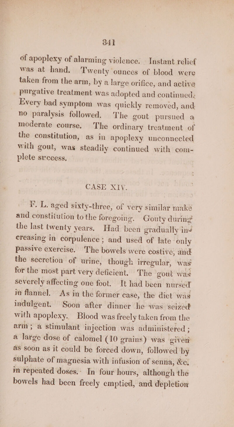 34h of apoplexy of alarming violence. Instant relief was at hand. Twenty ounces of blood were taken from the arm, by a large orifice, and active purgative treatment was adopted and continued: Every bad Symptom was quickly removed, and no paralysis followed. The gout pursued a moderate course. The ordinary treatment of the constitution, as in apoplexy unconnected with gout, was steadily continued with com- plete svccess, CASE XTY. FP. L. aged sixty-three, of very similar make and constitution to the foregoing. Gouty during the last twenty years. Had been eradually in# creasing in corpulence; and used of late ‘only passive exercise. The bowels were costive, and the secretion of urine, though irregular, was for the most part very deficient. The ‘gout was severely affecting one foot. It had been nursed in flannel. As in the former case, the diet was indulgent. Soon after dinner he was ‘scized with apoplexy. Blood was freely taken from the arm; a stimulant Injection was administered ; a large dose of calomel (10 grains) was giver as soon as it could be forced down, followed by sulphate of magnesia with infusion of senna, &e. m repeated doses.- In four hours, although the bowels had been freely emptied, and depletion