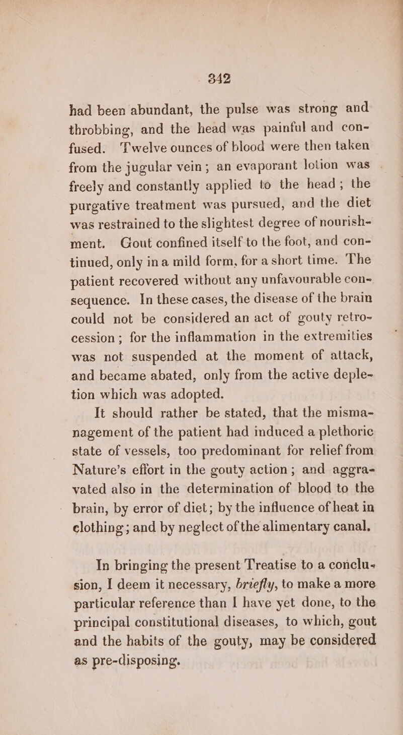 had been abundant, the pulse was strong and throbbing, and the head was painful and con- fused. ‘Twelve ounces of blood were then taken — from the jugular vein; an evaporant lotion was . freely and constantly applied to the head; the purgative treatment was pursued, and the diet was restrained to the slightest degree of nourish- ment. Gout confined itself to the foot, and con- tinued, only ina mild form, for a short time. The patient recovered without any unfavourable con- sequence. In these cases, the disease of the brain could not be considered an act of gouty retro- cession; for the inflammation in the extremities was not suspended at the moment of attack, and became abated, only from the active deple- tion which was adopted. It should rather be stated, that the misma- nagement of the patient had induced a plethoric state of vessels, too predominant for relief from Nature’s effort in the gouty action; and aggra- vated also in the determination of blood to the _ brain, by error of diet; by the influence of heat in clothing; and by neglect of the alimentary canal. In bringing the present Treatise to a conclu- sion, I deem it necessary, briefly, to make a more particular reference than I have yet done, to the principal constitutional diseases, to which, gout and the habits of the gouty, may be considered as pre-disposing.