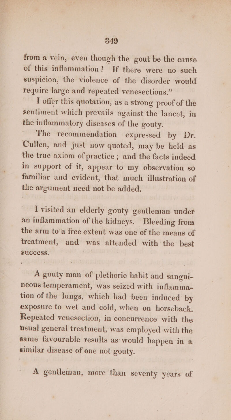 from a vein, even though the gout be the cause of this inflammation? If there were no such suspicion, the violence of the disorder would require large and repeated venesections.” I offer this quotation, as a strong proof of the sentiment which prevails against the lancet, in the inflammatory diseases of the gouty. The recommendation expressed by Dr. Cullen, and just now quoted, may be held as the true axiom of practice ; and the facts indeed in support of it, appear to my observation so familiar and evident, that much illustration of the argument need not be added. I visited an elderly gouty gentleman under an inflammation of the kidneys. Bleeding from the arm toa free extent was one of the means of treatment, and was attended with the best success. a A gouty man of plethoric habit and sangui- neous temperament, was seized with inflamma-~ tion of the lungs, which had been induced by exposure to wet and cold, when on horseback. Repeated venesection, in concurrence with the usual general treatment, was employed with the same favourable results as would happen in a similar disease of one not gouty. A gentleman, more than seventy years of