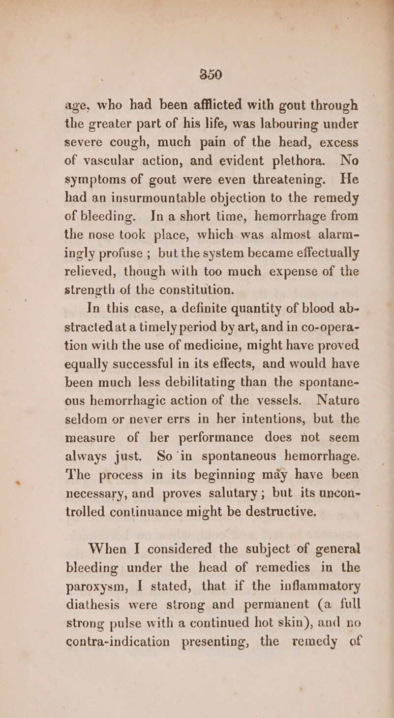300 age, who had been afflicted with gout through the greater part of his life, was labouring under severe cough, much pain of the head, excess — of vascular action, and evident plethora. No symptoms of gout were even threatening. He had an insurmountable objection to the remedy of bleeding. Ina short time, hemorrhage from the nose took place, which was almost alarm- ingly profuse ; but the system became effectually relieved, though with too much expense of the strength of the constitution. In this case, a definite quantity of blood ab- stracted at a timely period by art, and in co-opera- tion with the use of medicine, might have proved equally successful in its effects, and would have been much less debilitating than the spontane- ous hemorrhagic action of the vessels. Nature seldom or never errs in her intentions, but the measure of her performance does not seem always just. So in spontaneous hemorrhage. The process in its beginning may have been necessary, and proves salutary; but its uncon- trolled continuance might be destructive. When I considered the subject of general bleeding under the head of remedies in the paroxysm, I stated, that if the inflammatory diathesis were strong and permanent (a full strong pulse with a continued hot skin), and no contra-indication presenting, the remedy of