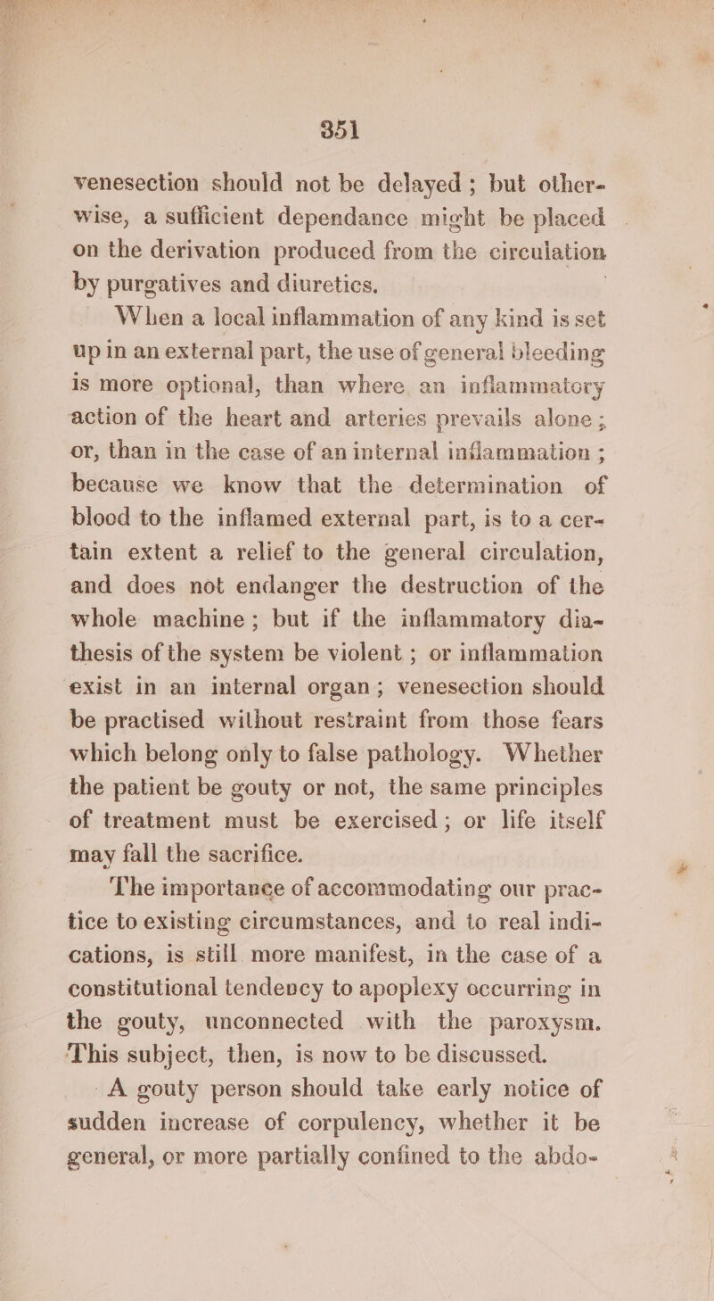 venesection should not be delayed ; but other- wise, a sufficient dependance might be placed on the derivation produced from the circulation by purgatives and diuretics. When a local inflammation of any kind is set up in an external part, the use of general bleeding is more optional, than where an inflammatory action of the heart and arteries prevails alone ; or, than in the case of an internal inflammation ; because we know that the determination of blood to the inflamed external part, is to a cer- tain extent a relief to the general circulation, and does not endanger the destruction of the whole machine ; but if the inflammatory dia- thesis of the system be violent ; or inflammation exist in an internal organ; venesection should be practised wilhout restraint from those fears which belong only to false pathology. Whether the patient be gouty or not, the same principles - of treatment must be exercised; or life itself may fall the sacrifice. The importance of accommodating our prac- tice to existing circumstances, and to real indi- cations, is still more manifest, in the case of a constitutional tendency to apoplexy occurring in the gouty, unconnected with the paroxysm. This subject, then, is now to be discussed. A gouty person should take early notice of sudden increase of corpulency, whether it be general, or more partially confined to the abdo-