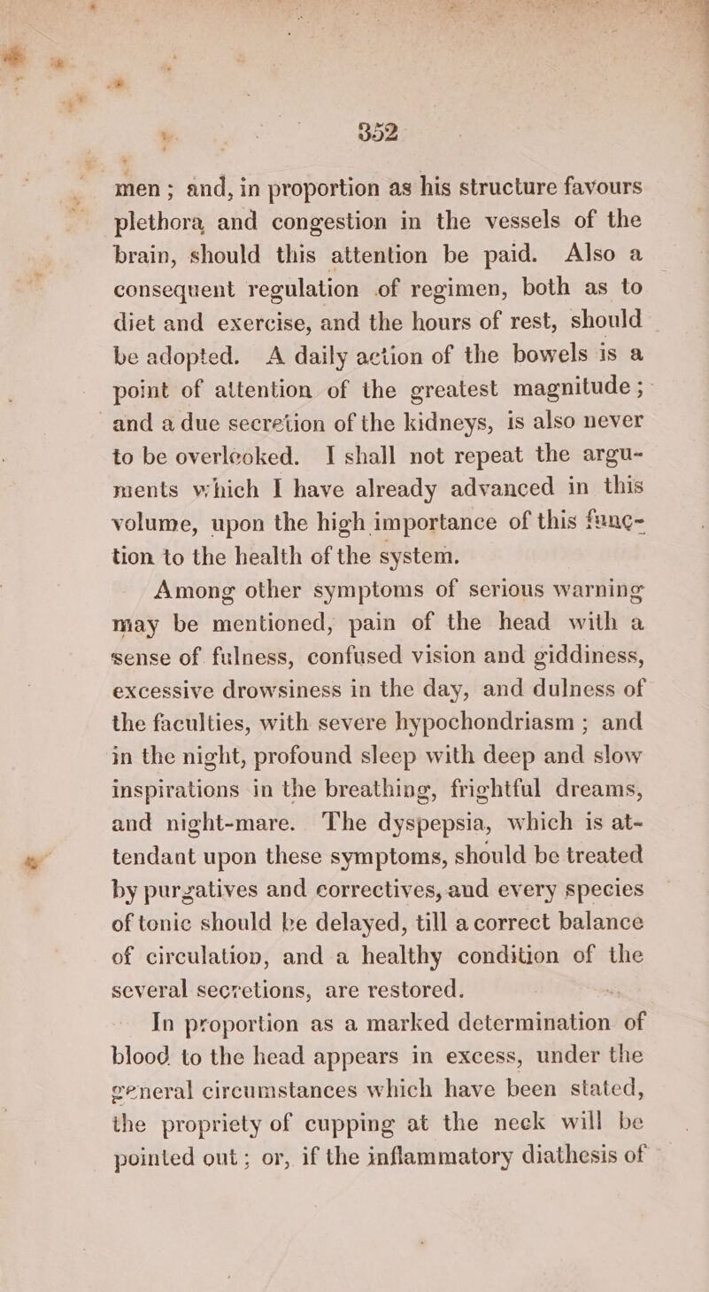 we. a ie voOZ ’ men > and, in proportion as his structure favours plethora, and congestion in the vessels of the brain, should this attention be paid. Also a consequent regulation .of regimen, both as to diet and exercise, and the hours of rest, should be adopted. A daily action of the bowels is a and a due secretion of the kidneys, is also never to be overleoked. I shall not repeat the argu- ments which I have already advanced in this volume, upon the high importance of this fan¢- tion to the health of the system. Among other symptoms of serious warning may be mentioned, pain of the head with a sense of fulness, confused vision and giddiness, the faculties, with severe hypochondriasm ; and in the night, profound sleep with deep and slow inspirations in the breathing, frightful dreams, and night-mare. The dyspepsia, which is at- tendant upon these symptoms, should be treated by purgatives and correctives, and every species of tonic should be delayed, till a correct balance of circulation, and a healthy condition of the several secretions, are restored. | In proportion as a marked determination of blood to the head appears in excess, under the general circumstances which have been stated, the propriety of cupping at the neek will be pointed out; or, if the inflammatory diathesis of