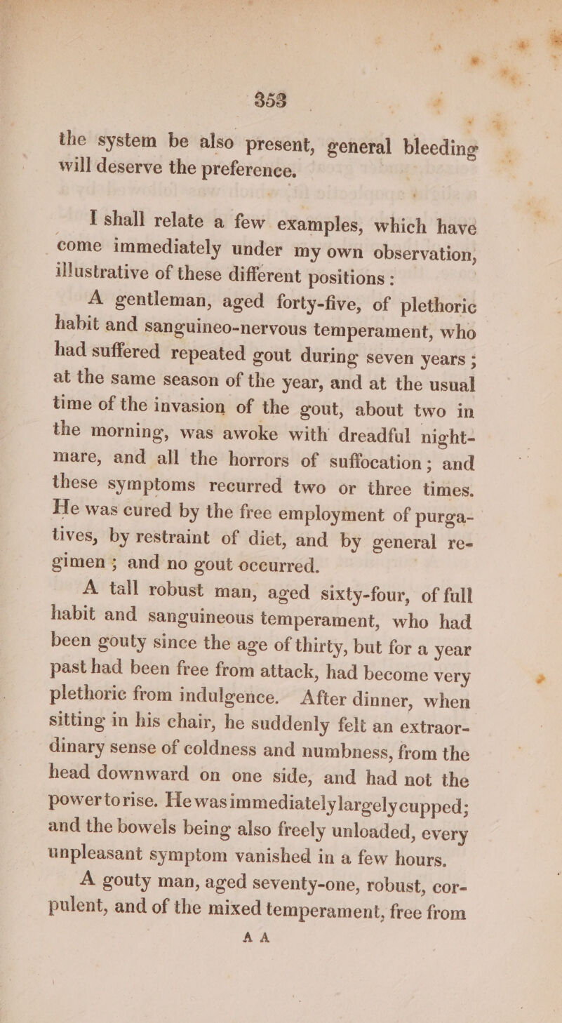866 y es ithe system be also present, general bleeding will deserve the preference. come immediately under my own observation, illustrative of these different positions : habit and sanguineo-nervous temperament, who had suffered repeated gout during seven years ; at the same season of the year, and at the usual time of the invasion of the gout, about two in the morning, was awoke with’ dreadful night- mare, and all the horrors of suffocation ; and these symptoms recurred two or three times. He was cured by the free employment of purga- tives, by restraint of diet, and by general re- gimen ; and no gout occurred. A tall robust man, aged sixty-four, of full habit and sanguineous temperament, who had been gouty since the age of thirty, but for a year past had been free from attack, had become very plethoric from indulgence. After dinner, when sitting in his chair, he suddenly felt an extraor- dinary sense of coldness and numbness, from the head downward on one side, and had not the powertorise. Hewasimmediatelylargely cupped; and the bowels being also freely unloaded, every unpleasant symptom vanished in a few hours. A gouty man, aged seventy-one, robust, cor- pulent, and of the mixed temperament, free from AA +