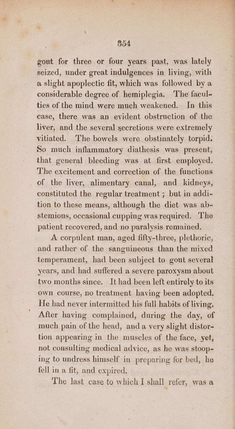 604 gout for three or four years past, was lately seized, under great indulgences in living, with a slight apoplectic fit, which was followed by a considerable degree of hemiplegia. ‘The facul- ties of the mind were much weakened. In this case, there was an evident obstruction of the liver, and the several secretions were extremely vitiated. The bowels were obstinately torpid. So much inflammatory diathesis was present, that general bleeding was at first employed. The excitement and correction of the functions of the liver, alimentary canal, and kidneys, constituted the regular treatment ; but in addi- tion to these means, although the diet was ab- stemious, occasional cupping was required. The patient recovered, and no paralysis remained. A corpulent man, aged fifty-three, plethoric, and rather of the sanguineous than the mixed temperament, had been subject to gout several years, and had suffered a severe paroxysm about two months since. It had been left entirely to its own course, no treatment having been adopted. He had never intermitted his full habits of living. After having complained, during the day, of much pain of the head, anda very slight distor- tion appearing in the muscles of the face, yet, not consulting medical advice, as he was stoop- ing to undress himself in preparing for bed, he fell in a fit, and expired. The last case to which I shall refer, was a