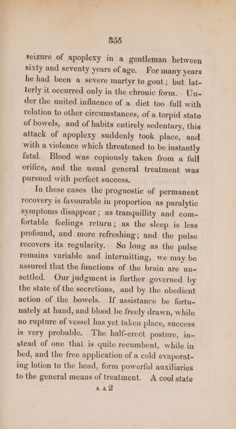 B05 seizure of apoplexy in a gentleman between sixty and seventy years of age. For many years he had been a severe martyr to gout; but lat- terly it occurred only in the chronic form. Un- der the united influence of a diet too full with relation to other circumstances, of a torpid state of bowels, and of habits entirely sedentary, this attack of apoplexy suddenly took place, and with a violence which threatened to be instantly fatal. Blood was copiously taken from a full orifice, and the usual general treatment was pursued with perfect success. In these cases the prognostic of permanent recovery is favourable in proportion ‘as paralytic symptoms disappear ; as tranquillity and com- fortable feelings return; as the sleep is less profound, and more refreshing; and the pulse recovers its regularity.. So long as the pulse remains variable and intermitting, we may be assured that the functions of the brain are un- settled. Our judgment is further governed by the state of the secretions, and by the obedient action of the bowels. If assistance be fortu- nately at hand, and blood be freely drawn, while no rupture of vessel has yet taken place, success is very probable. The half-erect posture, in- stead of one that is quite recumbent, while in bed, and the free application of a cold evaporat- ing lotion to the head, form powerful auxiliaries to the general means of treatment. A cool state AAZ