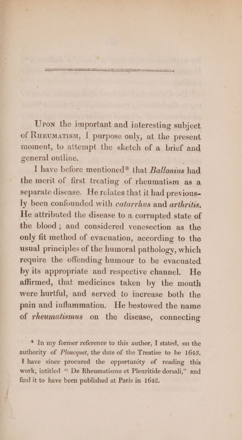 an ST, Pak Se ae ee ei See eee eee ee eee Upon the important and interesting subject of Ruzumatism, | purpose only, at the present moment, to attempt the sketch of a brief and general outline. : I have before mentioned* that Ballonius had the merit of first treating of rheumatism as a separate disease. He relates that it had previous- ly been confounded with catarrhus and arthritis. He attributed the disease to a corrupted state of the blood ; and considered venesection as the only fit method of evacuation, according to the usual principles of the humoral pathology, which require the offending humour to be evacuated by its appropriate and respective channel. He affirmed, that medicines taken by the mouth were hurtful, and served to increase both the pain and inflammation. He bestowed the name of rheumatismus on the disease, connecting 4 In my former reference to this author, I stated, on the authority of Ploucquet, the date of the Treatise to be 1643. I have since procured the opportunity of reading this work, intitled “ De Rheumatismo et Pleuritide dorsali,’” and find it to have been published at Paris in 1642.