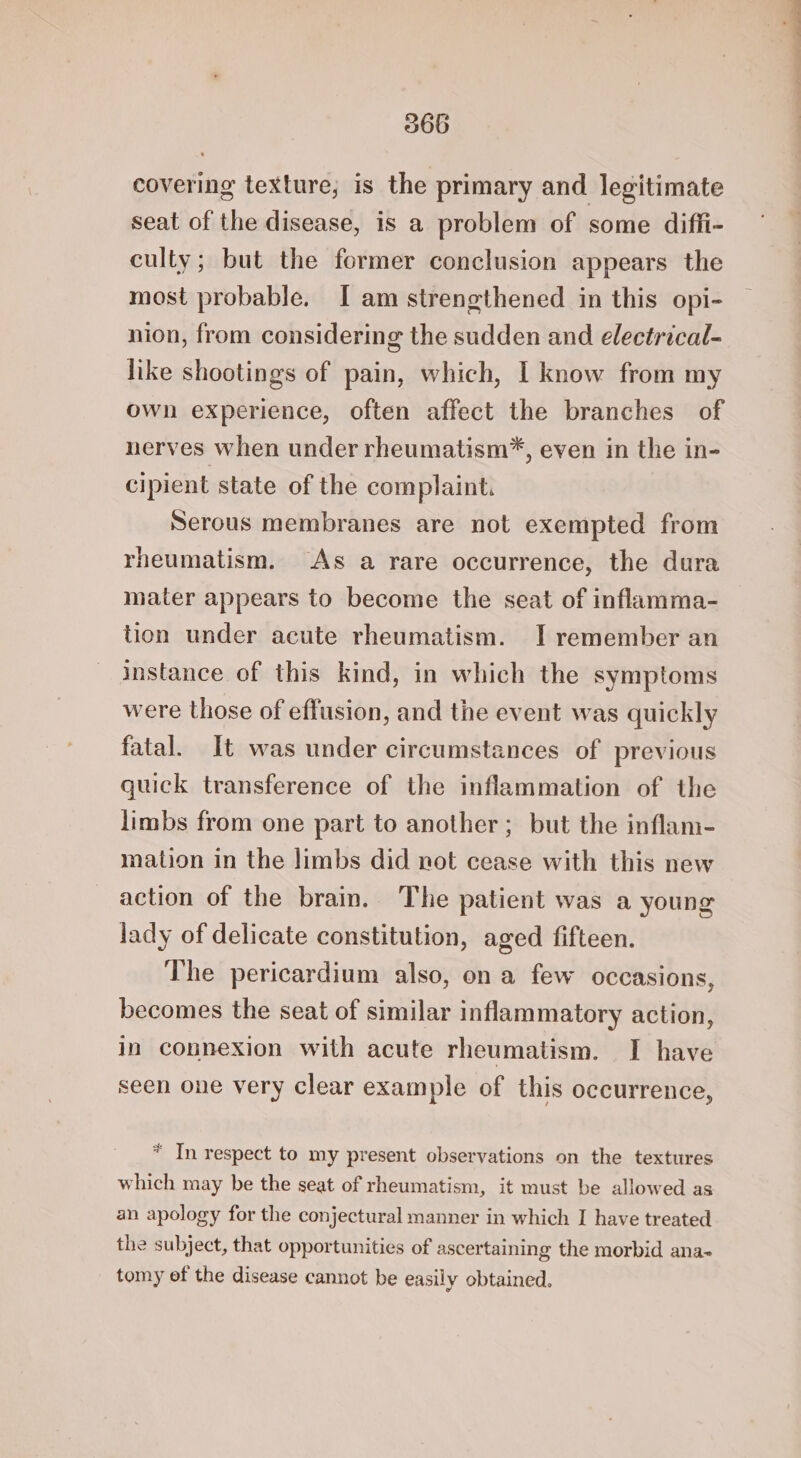 covering texture; is the primary and legitimate seat of the disease, is a problem of some diffi- culty; but the former conclusion appears the most probable. I am strengthened in this opi- nion, from considering the sudden and electrical- like shootings of pain, which, I know from my own experience, often affect the branches of nerves when under rheumatism*, even in the in- cipient state of the complaint. Serous membranes are not exempted from rheumatism. As a rare occurrence, the dura mater appears to become the seat of inflamma- tion under acute rheumatism. I remember an instance of this kind, in which the symptoms were those of effusion, and the event was quickly fatal. It was under circumstances of previous quick transference of the inflammation of the limbs from one part to another; but the inflam- mation in the limbs did not cease with this new action of the brain. The patient was a young lady of delicate constitution, aged fifteen. The pericardium also, on a few occasions, becomes the seat of similar inflammatory action, in connexion with acute rheumatism. I have seen one very clear example of this occurrence, * In respect to my present observations on the textures which may be the seat of rheumatism, it must be allowed as an apology for the conjectural manner in which I have treated the subject, that opportunities of ascertaining the morbid ana- tomy ef the disease cannot be easily obtained.