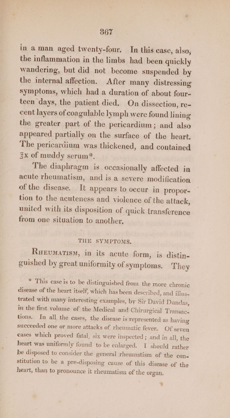 S67 in a man aged twenty-four. In this case, also, the inflammation in the limbs had been quickly wandering, but did not become suspended by the internal affection. After many distressing symptoms, which had a duration of about four~ teen days, the patient died. On dissection, re- cent layers of coagulable lymph were found li ning the greater part of the pericardium; and also appeared partially on the surface of the heart. The pericardium was thickened, and contained 3x of muddy serum*. The diaphragm is occasionally affected in acute rheumatism, and is a severe modification of the disease. It appears to occur in propor- tion to the acuteness and violence of the attack, united with its disposition of quick transference from one situation to another, THE SYMPTOMS. RuevMatism, in its acute form, is distin- guished by great uniformity of symptoms. They * This case is to be distinguished from the more chronic disease of the heart itself, which has been described, and illus- trated with many interesting examples, by Sir David Dundas, in the first volume of the Medical and Chirurgical Transac- tions. In all the cases, the disease is represented as having succeeded one or more attacks of rheumatic fever. Of seven cases which proved fatal, six were inspected ; and in all, the heart was uniformly found to be enlarged. I should rather be disposed to consider the general rheumatism of the con stitution to be a pre-disposing cause of this disease of the heart, than to pronounce it rheumatism of the organ. ?