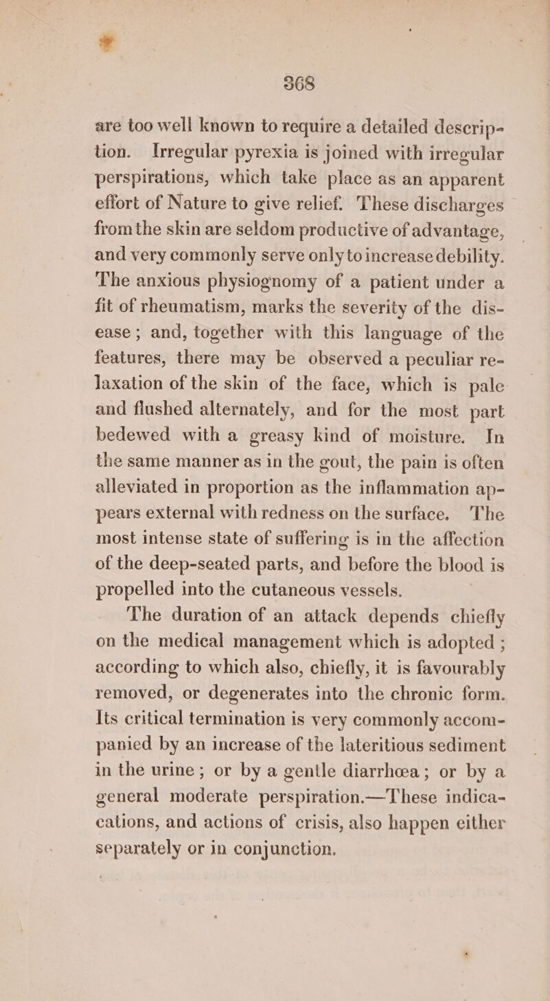 e 368 are too well known to require a detailed descrip- tion. Irregular pyrexia is joined with irregular perspirations, which take place as an apparent effort of Nature to give relief. These discharges — from the skin are seldom productive of advantage, and very commonly serve only to increase debility. The anxious physiognomy of a patient under a fit of rheumatism, marks the severity of the dis- ease ; and, together with this language of the features, there may be observed a peculiar re- Jaxation of the skin of the face, which is pale and flushed alternately, and for the most part bedewed with a greasy kind of moisture. In the same manner as in the gout, the pain is often alleviated in proportion as the inflammation ap- pears external with redness on the surface. The most intense state of suffering is in the affection of the deep-seated parts, and before the blood is propelled into the cutaneous vessels. The duration of an attack depends chiefly on the medical management which is adopted ; according to which also, chiefly, it is favourably removed, or degenerates into the chronic form. Its critical termination is very commonly accom- panied by an increase of the lateritious sediment in the urine ; or by a gentle diarrhoea; or by a general moderate perspiration.—These indica- cations, and actions of crisis, also happen either separately or in conjunction.
