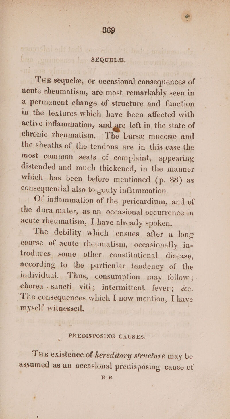 SEQUELA., Tue sequele, or occasional consequences of acute rheumatism, are most remarkably seen in a permanent change of structure and function — in the textures which have been affected with active inflammation, and are left in the state of chronic rheumatism. The burs mucose and the sheaths of the tendons are in this case the most common seats of complaint, appearing distended and much thickened, in the manner which has been before mentioned (p. 38) as consequential also to gouty inflammation. Of inflammation of the pericardium, and of the dura mater, as an occasional occurrence in acute rheumatism, I have already spoken. The debility which ensues after a long course of acute rheumatism, occasionally in- troduces some other constitutional disease, according to the particular tendency of the individual. Thus, consumption may follow; chorea . sancti. viti; intermittent fever 3; &amp;e. ~The consequences which I now mention, I hay myself witnessed, | ' PREDISPOSING CAUSES. Tux existence of hereditary structure may be assumed as an occasional predisposing cause of : BE