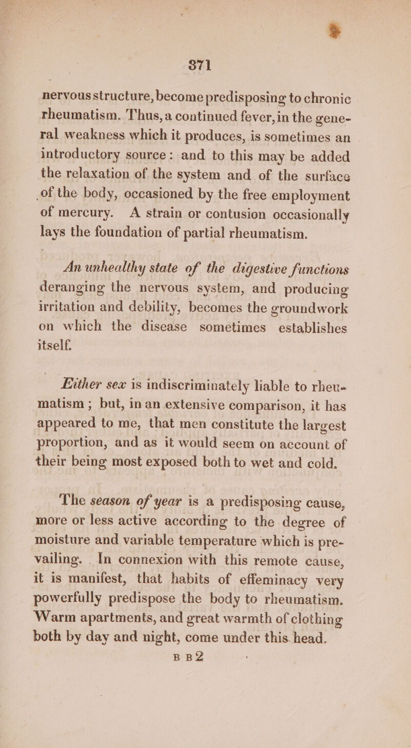 O71 nervous structure, become predisposing to chronic | rheumatism. Thus, a continued fever, in the gene- ral weakness which it produces, is sometimes an introductory source: and to this may be added the relaxation of the system and of the surface _of the body, occasioned by the free employment of mercury. A strain or contusion occasionally lays the foundation of partial rheumatism. An unhealthy state of the digestive functions deranging the nervous system, and producing irritation and debility, becomes the groundwork on which the disease sometimes establishes itself. Lvther sex is indiscriminately liable to rheu- matism ; but, in an extensive comparison, it has appeared to me, that men constitute the largest proportion, and as it would seem on account of their being most exposed both to wet and cold, The season of year is a predisposing cause, more or less active according to the degree of moisture and variable temperature which is pre- vailing. _ In connexion with this remote cause, it is manifest, that habits of effeminacy very powerfully predispose the body to rheumatism. Warm apartments, and great warmth of clothing both by day and night, come under this head. BBY