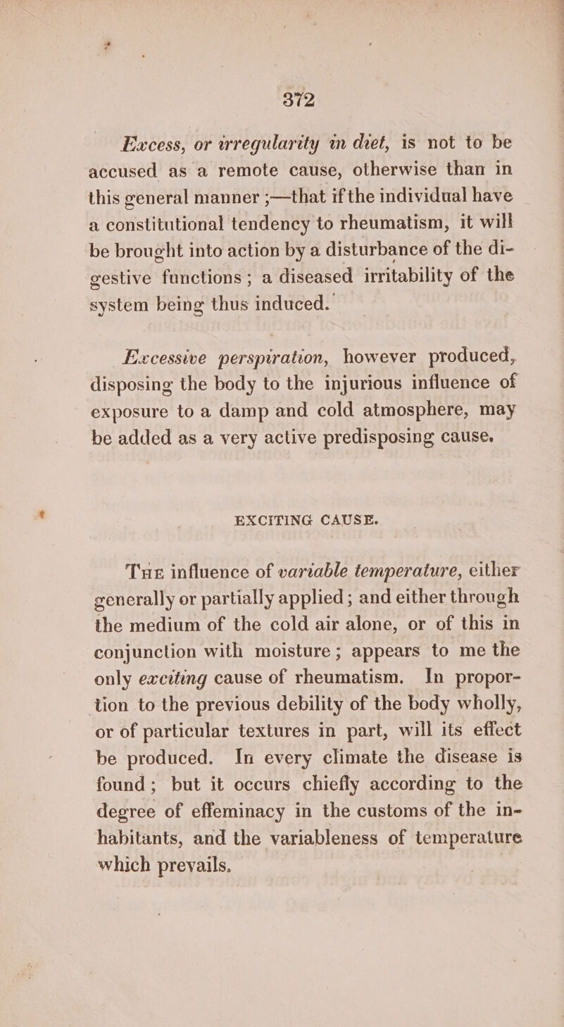 Excess, or irregularity im diet, is not to be accused as a remote cause, otherwise than in this general manner -—that ifthe individual have | a constitutional tendency to rheumatism, it will be brought into action by a disturbance of the di- gestive functions ; a diseased irritability of the system being thus induced. Excessive perspiration, however produced, disposing the body to the injurious influence of exposure to a damp and cold atmosphere, may be added as a very active predisposing cause. EXCITING CAUSE. Tue influence of variable temperature, either generally or partially applied; and either through the medium of the cold air alone, or of this in conjunction with moisture ; appears to me the only exciting cause of rheumatism. In propor- tion to the previous debility of the body wholly, or of particular textures in part, will its effect be produced. In every climate the disease is found; but it occurs chiefly according to the degree of effeminacy in the customs of the in- habitants, and the variableness of temperature which preyails.