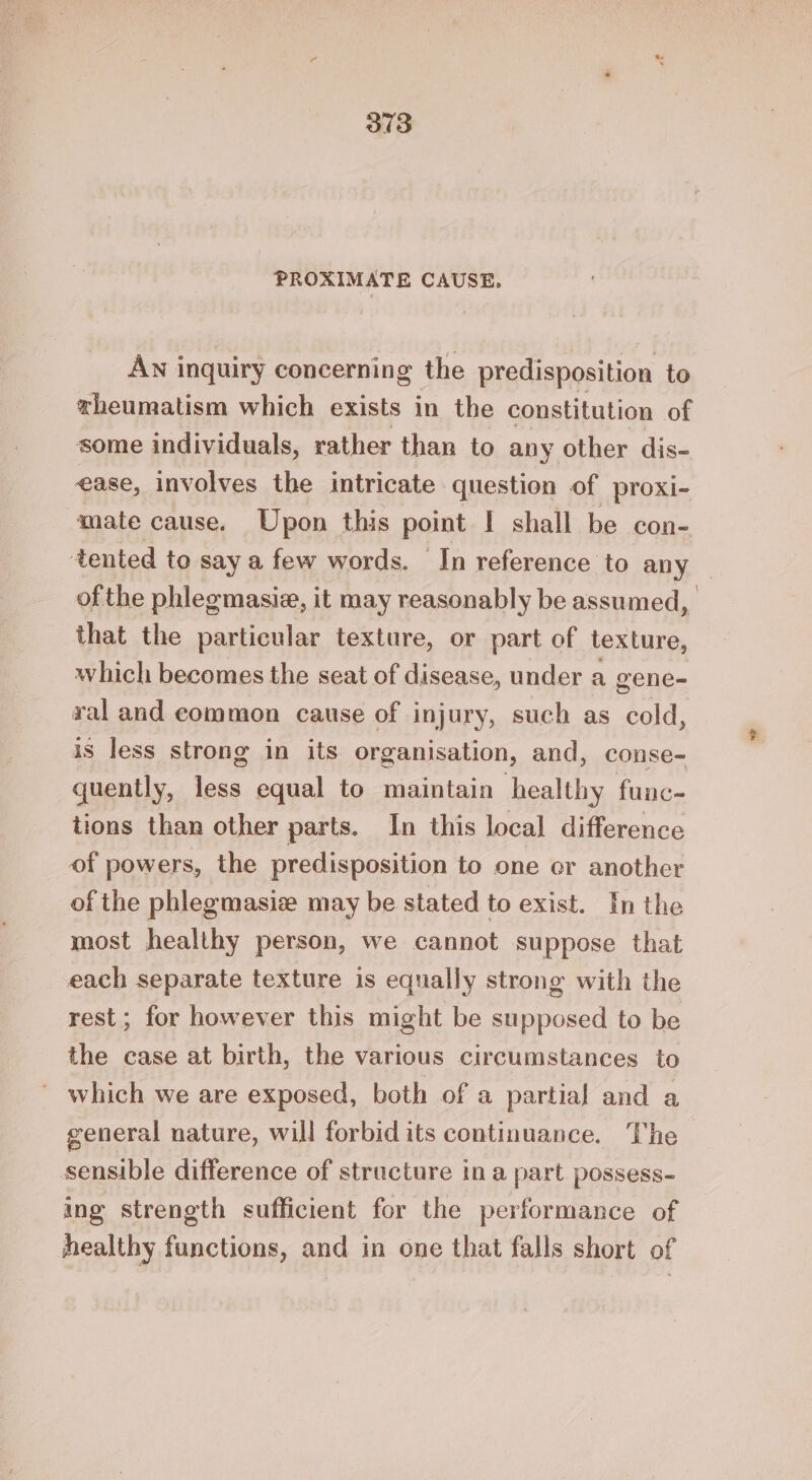 PROXIMATE CAUSE, AN inquiry concerning the predisposition to theumatism which exists in the constitution of some individuals, rather than to any other dis- ease, involves the intricate question of proxi- mate cause. Upon this point I shall be con- tented to say a few words. In reference to any - of the phlegmasie, it may reasonably be assumed, that the particular texture, or part of texture, which becomes the seat of disease, under a gene- val and common cause of injury, such as cold, is less strong in its organisation, and, conse- quently, less equal to maintain healthy func- tions than other parts. In this local difference of powers, the predisposition to one cer another of the phlegmasie may be stated to exist. In the most healthy person, we cannot suppose that each separate texture is equally strong with the rest; for however this might be supposed to be the case at birth, the various circumstances to which we are exposed, both of a partial and a general nature, will forbid its continuance. The sensible difference of structure ina part possess- ing strength sufficient for the performance of healthy functions, and in one that falls short of