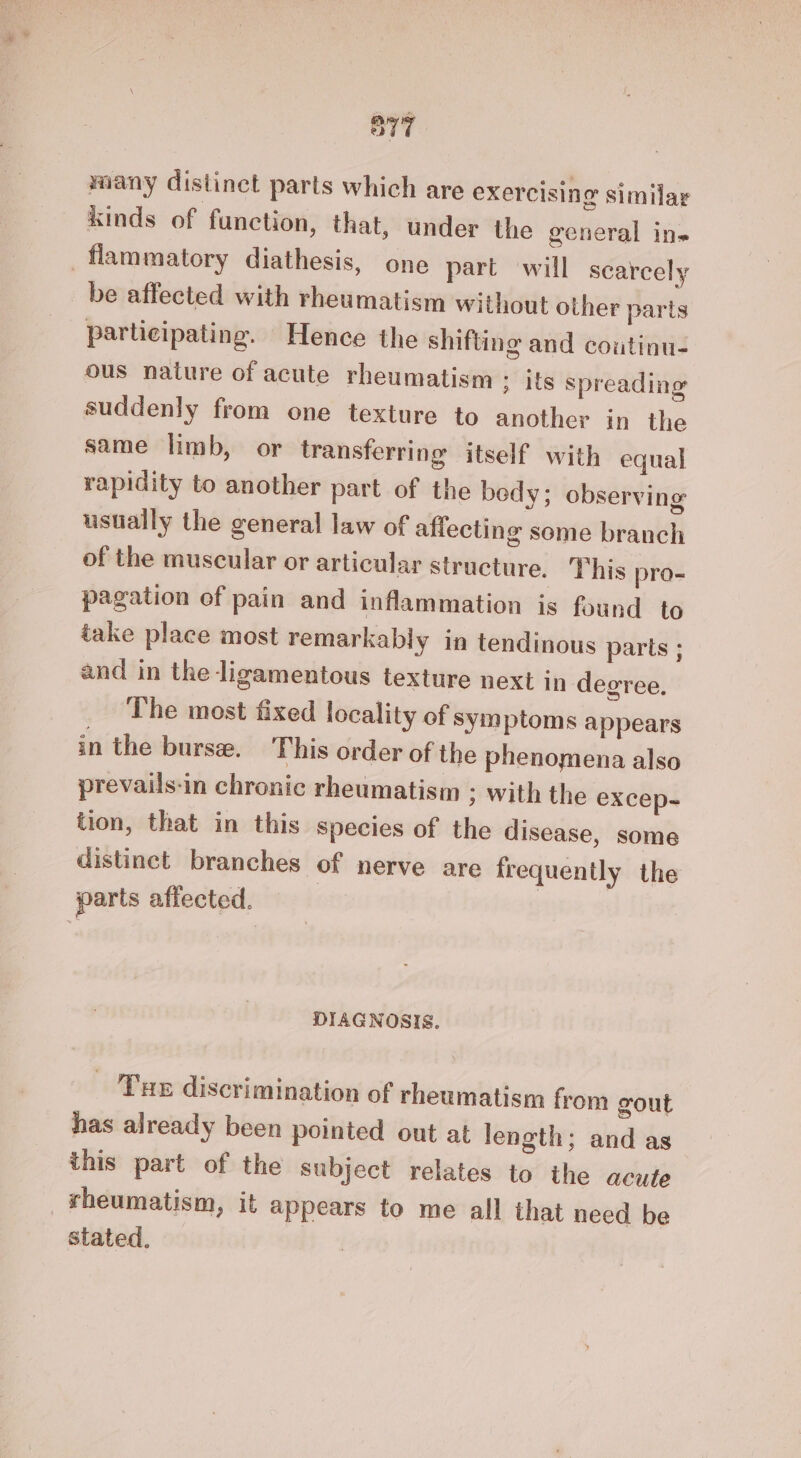 miany distinct parts which are exercising similar kinds of function, that, under the general ins flammatory diathesis, one part will scarcely be affected with rheumatism without other parts participating. Hence the shifting and coutinu- ous nature of acute rheumatism ; its spreading suddenly from one texture to another in the same limb, or transferring itself with equal rapidity to another part of the bedy; observing usually the general law of affecting some branch of the muscular or articular structure. This pro- pagation of pain and inflammation is found to take place most remarkably in tendinous parts ; and in the ligamentous texture next in degree. The most fixed locality of symptoms appears in the burse. This order of the phenomena also prevails-in chronic rheumatism ; with the excep- tion, that in this species of the disease, some distinct branches of nerve are frequently the parts affected. | DIAGNOSIS. - Tue discrimination of rheumatism from gout has already been pointed out at length; and as this part of the subject relates to the acute _fheumatism, it appears to me all that need be stated.