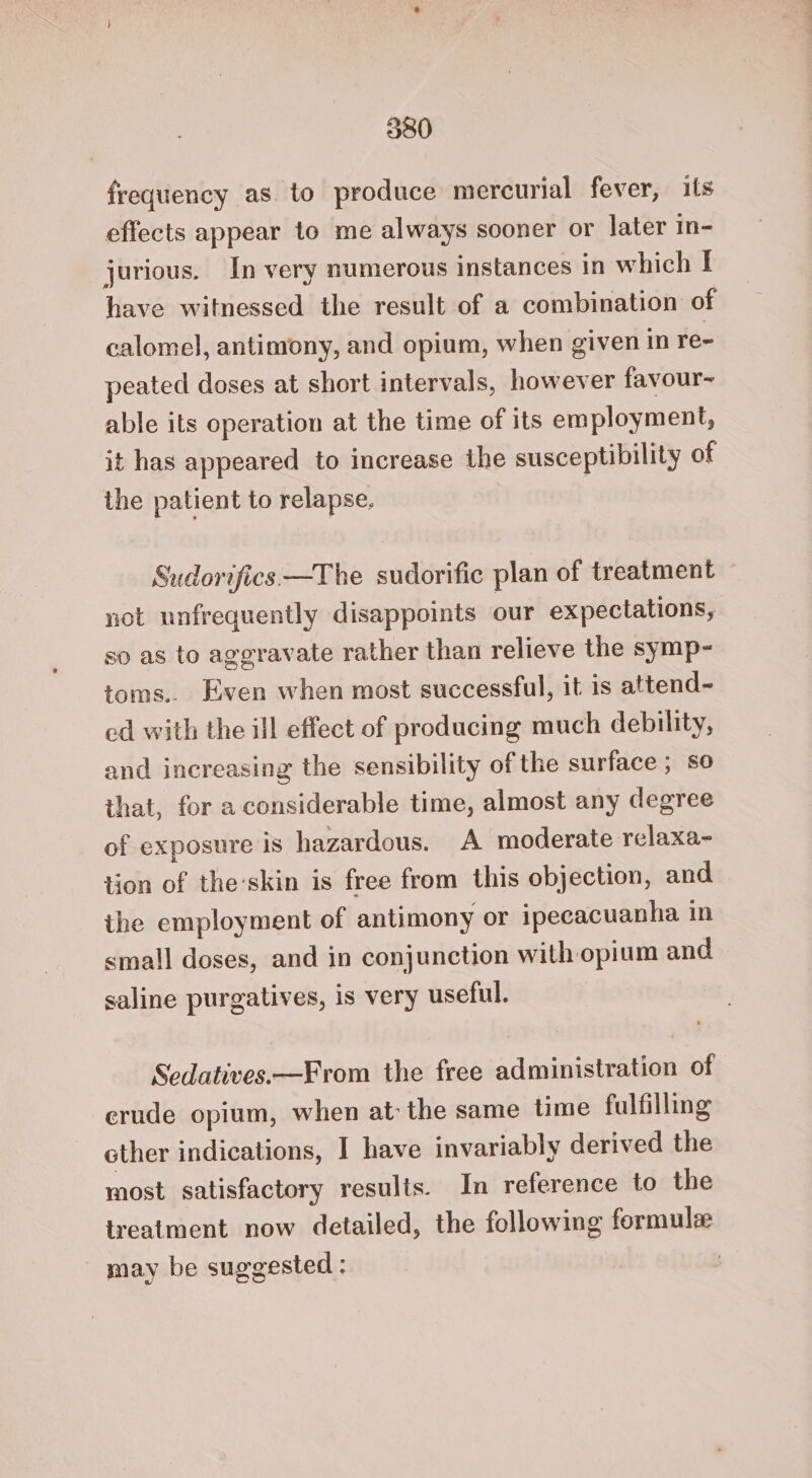 300 frequency as. to produce mercurial fever, its effects appear to me always sooner or later in- jurious. In very numerous instances in which I have witnessed the result of a combination of calomel, antimony, and opium, when given in re- peated doses at short intervals, however favour~ able its operation at the time of its employment, it has appeared to increase the susceptibility of the patient to relapse. Sudorifics —The sudorific plan of treatment not unfrequently disappoints our expectations, so as to aggravate rather than relieve the symp- toms.. Even when most successful, it is attend- cd with the ill effect of producing much debility, and increasing the sensibility of the surface ; so that, for a considerable time, almost any degree of exposure is hazardous. A moderate relaxa- tion of the:skin is free from this objection, and the employment of antimony or ipecacuanha in small doses, and in conjunction with opium and saline purgatives, is very useful. Sedatives.—From the free administration of erude opium, when at the same time fulfilling other indications, | have invariably derived the most satisfactory results. In reference to the treatment now detailed, the following formule may be suggested :