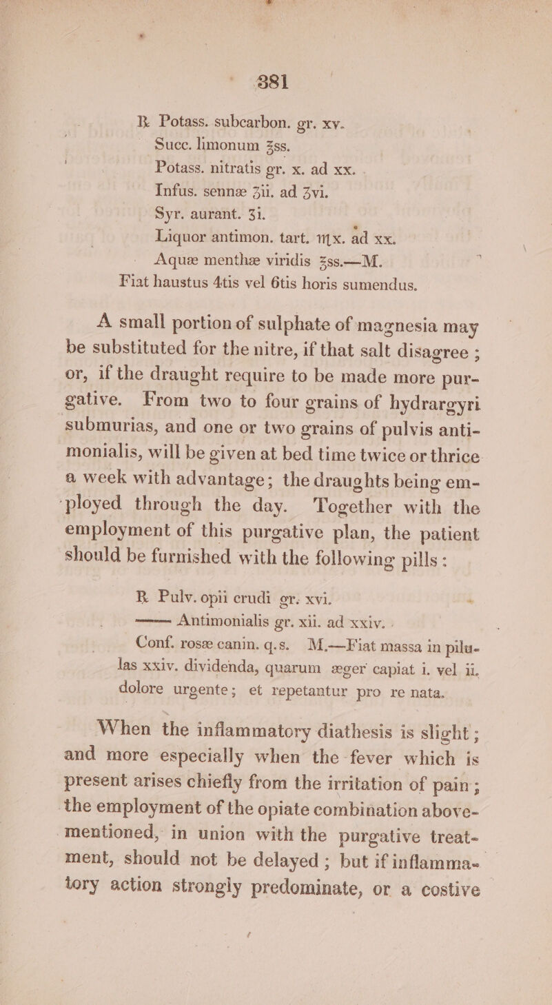 B Potass. subcarbon. gr. xv. Succ. limonum 3ss. Potass. nitratis gr. x. ad xx. Infus. sennze Zii. ad Zvi. Syr. aurant. 31. Liquor antimon. tart. 1x. ad xx. Aquz menthz viridis 3ss.—M. Fiat haustus 4tis vel 6tis horis sumendus. A small portion of sulphate of magnesia may be substituted for the nitre, if that salt disagree ; or, if the draught require to be made more pur- gative. From two to four grains of hydrargyri submurias, and one or two grains of pulvis anti- monialis, will be given at bed time twice or thrice a week with advantage; the draughts being em- ‘ployed through the day. Together with the employment of this purgative plan, the patient should be furnished with the following pills : R Pulv. opii crudi or. XV1. Antimonialis gr. xii. ad xxiv. » Conf. rosz canin. q.s. M.—Fiat massa in pilu- las xxiv. dividenda, quarum seger capiat i. vel ii. dolore urgente; et repetantur pro re nata. When the inflammatory diathesis is slight ; and more especially when the fever which is present arises chiefly from the irritation of pain; the employment of the opiate combination above- ‘mentioned, in union with the purgative treat- ment, should not be delayed ; but if inflamma- tory action strongly predominate, or a costive